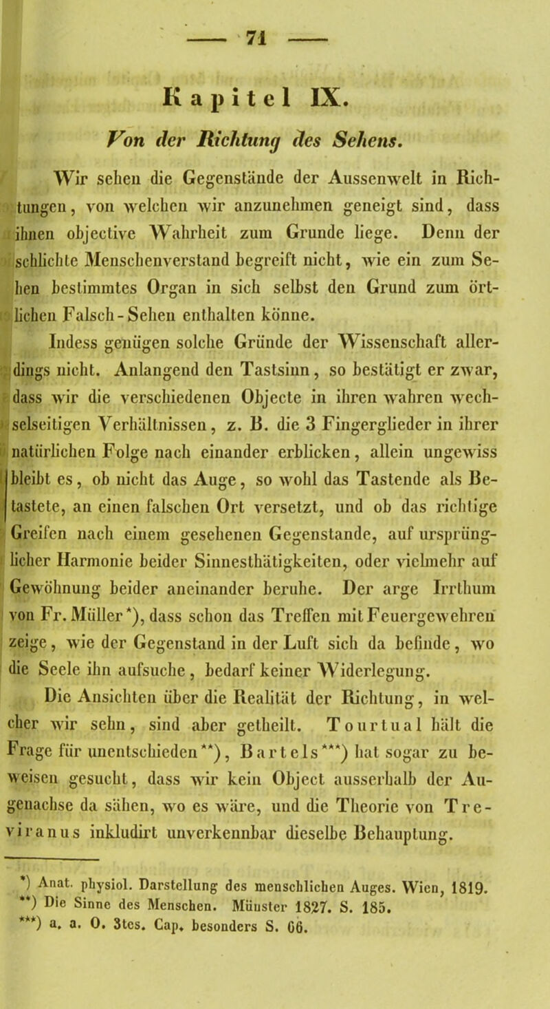 Kapitel IX. Von der Richtung des Sehens. Wir sehen die Gegenstände der Aussemvelt in Rich- tungen, von welchen wir anzunehmen geneigt sind, dass ihnen objective Wahrheit zum Grunde liege. Denn der schlichte Menschenverstand begreift nicht, wie ein zum Se- hen bestimmtes Organ in sich seihst den Grund zum ört- Ä liehen Falsch-Sehen enthalten könne. Indess genügen solche Gründe der Wissenschaft aller- dings nicht. Anlangend den Tastsinn, so bestätigt er zwar, dass wir die verschiedenen Objecte in ihren wahren wech- selseitigen Verhältnissen, z. B. die 3 Fingerglieder in ihrer natürlichen Folge nach einander erblicken, allein ungewiss bleibt es, ob nicht das Auge, so wohl das Tastende als Be- tastete, an einen falschen Ort versetzt, und ob das richtige Greifen nach einem gesehenen Gegenstände, auf ursprüng- licher Harmonie beider Sinnesthätigkeiten, oder vielmehr auf Gewöhnung beider aneinander beruhe. Der arge Irrthum von Fr. Müller *), dass schon das Treffen mit Feuergewehren zeige , wie der Gegenstand in der Luft sich da befinde, wo die Seele ihn aufsuche, bedarf keiner Widerlegung. Die Ansichten über die Realität der Richtung, in wel- cher wir sehn, sind aber getheilt. Tourtual hält die Frage für unentschieden**), Bartels***) hat sogar zu be- weisen gesucht, dass wir kein Object ausserhalb der Au- genachse da sähen, wo es wäre, und die Theorie von Tre- viranus inkludirt unverkennbar dieselbe Behauptung. ) Anat. physiol. Darstellung des menschlichen Auges. Wien, 1819. **) Die Sinne des Menschen. Münster 1827. S. 185. ***) a. a. 0. 3tcs. Cap. besonders S. 06.