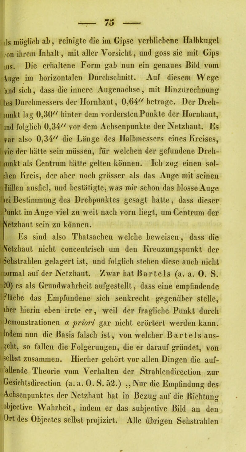 i ,-on ihrem Inhalt, mit aller Vorsicht, und goss sie mit Gips ms. Die erhaltene Form gab nun ein genaues Bild vom Uige im horizontalen Durchschnitt. Auf diesem Wege and sich, dass die innere Augenachse, mit Hinzurechnung tes Durchmessers der Hornhaut, 0,64 betrage. Der Dreh- rnnkt lag 0,30 hinter dem vordersten Punkte der Hornhaut, ind folglich 0,34 vor dem Achsenpunkte der Netzhaut. Es var also 0,34 die Länge des Halbmessers eines Kreises, i vie der hätte sein müssen, für welchen der gefundene Dreh- mnkt als Centrum hätte gelten können. Ich zog einen sol- chen Kreis, der aber noch grösser als das Auge mit seinen •Tüllen ausfiel, und bestätigte, was mir schon das blosse Auge Bei Bestimmung des Drehpunktes gesagt hatte, dass dieser Junkt im Auge viel zu weit nach vorn liegt, um Centrum der h Netzhaut sein zu können. Es sind also Thatsachen welche beweisen, dass die Netzhaut nicht concentrisch um den Kreuzungspunkt der i Sehstrahlen gelagert ist, und folglich stehen diese auch nicht normal auf der Netzhaut. Zwar hat Bartels (a. a. 0. S. 10) es als Grundwahrheit aufgestellt, dass eiue empfindende Fläche das Empfundene sich senkrecht gegenüber stelle, iber hierin eben irrte er, weil der fragliche Punkt durch lemonstrationen a priori gar nicht erörtert werden kann. Indem nun die Basis falsch ist, von welcher Bartels aus- . geht, so fallen die Folgerungen, die er darauf gründet, von selbst zusammen. Hierher gehört vor allen Dingen die anf- allende Theorie vom Verhalten der Strahlendirection zur Gesichtsdirection (a. a. 0. S. 52.) ,, Nur die Empfindung des Achsenpunktes der Netzhaut hat in Bezug auf die Richtung Jbjective Wahrheit, indem er das subjective Bild an den Ort des Objectes selbst projizirt. Alle übrigen Sehstrahlen