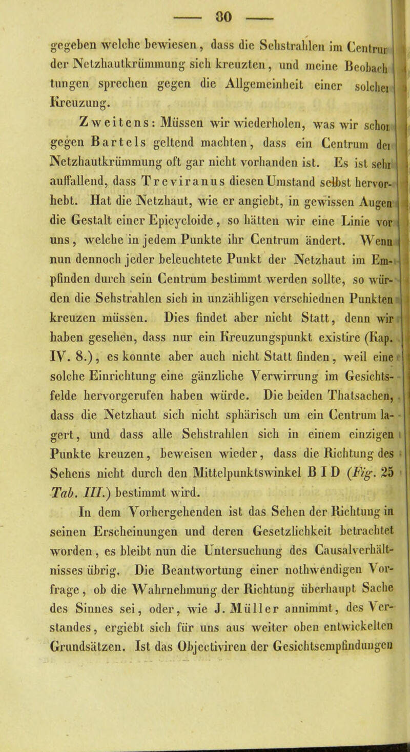 gegeben welche bewiesen, dass die Schstrahlen im Centrun I der Netzhautkrümmung sich kreuzten, und meine Beobach Lungen sprechen gegen die Allgemeinheit einer solchei j Kreuzung. Zweitens: Müssen wir wiederholen, was wir sclioi j j gegen Bartels geltend machten, dass ein Centrum dei Netzhautkrümmung oft gar nicht vorhanden ist. Es ist sein auffallend, dass Treviranus diesen Umstand selbst hervor- hebt. Hat die Netzhaut, wie er angiebt, in gewissen Augen | die Gestalt einer Epicycloide, so hätten wir eine Linie vor j uns , welche in jedem Punkte ihr Centrum ändert. Wenn j nun dennoch jeder beleuchtete Punkt der Netzhaut im Em- pfinden durch sein Centrum bestimmt werden sollte, so wür- | den die Sehstrahlen sich in unzähligen verschiednen Punkten i kreuzen müssen. Dies findet aber nicht Statt, denn wir haben gesehen, dass nur ein Kreuzungspunkt existire (Kap. I IV. 8.), es konnte aber auch nicht Statt finden, weil eine solche Einrichtung eine gänzliche Verwirrung im Gesichts- felde heiworgerufen haben würde. Die beiden Thatsachen, | dass die Netzhaut sich nicht sphärisch um ein Centrum la- • gert, und dass alle Sehstrahlen sich in einem einzigen Punkte kreuzen, beweisen wieder, dass die Richtung des Sehens nicht durch den Mittelpunktswinkel B I D (Fig. 25 Tab. III.) bestimmt wird. In dem Vorhergehenden ist das Sehen der Richtung in seinen Erscheinungen und deren Gesetzlichkeit betrachtet worden , es bleibt nun die Untersuchung des Causalverhält- nisses übrig. Die Beantwortung einer notlnvendigen Vor- frage, ob die Wahrnehmung der Richtung überhaupt Sache des Sinnes sei, oder, wie J. Müller annimmt, des Ver- standes , ergiebt sich für uns aus weiter oben entwickelten Grundsätzen. Ist das Objectiviren der Gesichtsempfindungen