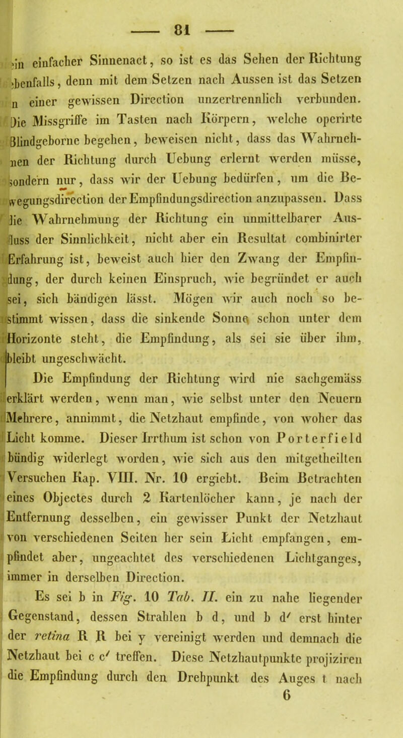 •in einfacher Siimenact, so ist es (las Sehen der Richtung ebenfalls, denn mit dem Setzen nach Aussen ist das Setzen n einer gewissen Dircction unzertrennlich verbunden. Die Missgriffe im Tasten nach Körpern, welche opcrirte Dlindgeborne begehen, beweisen nicht, dass das Wahruch- nen der Richtung durch Uebung erlernt werden müsse, sondern nur, dass wir der Uebung bedürfen, um die Be- wegungsdirection derEmpfindungsdirection anzupassen. Dass lie Wahrnehmung der Richtung ein unmittelbarer Aus- fluss der Sinnlichkeit, nicht aber ein Resultat combinirter Erfahrung ist, beweist auch hier den Zwang der Empfin- dung, der durch keinen Einspruch, wie begründet er auch sei, sich bändigen lässt. Mögen wir auch noch so be- ; (stimmt wissen, dass die sinkende Sonnq schon unter dem Horizonte steht, die Empfindung, als sei sie über ihm, bleibt ungeschwächt. Die Empfindung der Richtung wird nie sachgemäss fierklärt werden, wenn man, wie selbst unter den Neuern (Mehrere, annimmt, die Netzhaut empfinde, von woher das Licht komme. Dieser Irrthum ist schon von Porterfield bündig widerlegt worden, wie sich aus den mitgetheilten Versuchen Kap. VIII. Nr. 10 ergiebt. Beim Betrachten eines Objectes durch % Kartenlocher kann, je nach der Entfernung desselben, ein gewisser Punkt der Netzhaut von verschiedenen Seiten her sein Licht empfangen, em- pfindet aber, ungeachtet des verschiedenen Lichtganges, immer in derselben Direction. Es sei b in Fig. 10 Tab. II. ein zu nahe liegender Gegenstand, dessen Strahlen b d, und b d/ erst hinter der retina R R bei y vereinigt werden und demnach die Netzhaut bei c c/ treffen. Diese Netzhautpunkte projiziren die Empfindung durch den Drehpunkt des Auges t nach 6 