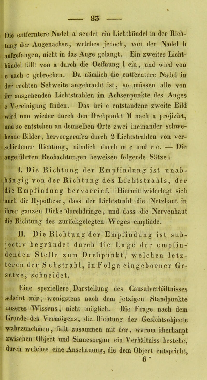 Die entferntere Nadel a sendet ein Liclitbündel in der Rich- tung der Augenachse, welches jedoch, von der Nadel 1» aufgefangen, nicht in das Auge gelangt. Ein zweites Licht- bündel fällt von a durch die Oeffnung 1 ein, und wird von e nach c gebrochen. Da nämlich die entferntere Nadel in der rechten Sehweite angebracht ist, so müssen alle von ihr ausgehenden Lichtstrahlen im Achsenpunkte des Auges c Vereinigung finden. Das hei c entstandene zweite Eild wird nun wieder durch den Drehpunkt 31 nach a projizirt, und so entstehen an demselben Orte zwei ineinander schwe- bende Bilder, hervorgerufen durch 2 Lichtstrahlen von ver- schiedener Richtung, nämlich durch m c und ec. — Die angeführten Beobachtungen beweisen folgende Sätze: I. Die Richtung der Empfindung ist unab- hängig von der Richtung des Lichtstrahls, der die Empfindung hervorrief. Hiermit widerlegt sich auch die Hypothese, dass der Lichtstrahl die Netzhaut in ihrer ganzen Dicke durchdringe, und dass die Nervenhaut die Richtung des zurückgelegten Weges empfinde. II. Die Richtung der Empfindung ist sub- jectiv begründet durch die Lage der empfin- denden Stelle zum Drehpunkt, weichen letz- teren der Sehstrahl, inFolge eingeborner Ge- setze, schneidet. Eine speziellere„ Darstellung des Causalverhältuisses scheint mir, wenigstens nach dem jetzigen Standpunkte unseres Wissens, nicht möglich. Die Frage nach dem Grunde des Vermögens, die Richtung der Gesichtsobjecte wahrzunehmen, fällt zusammen mit der, w arum überhaupt zwischen Object und Sinnesorgan ein Verhältniss bestehe, durch welches eine Anschauung, die dem Object entspricht, 6 *