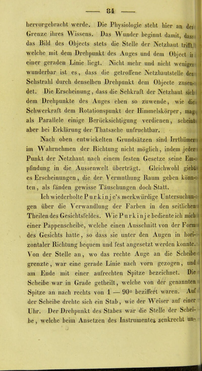 hervorgebracht werde. Die Physiologie steht hier an dei Grenze ihres Wissens. Das Wunder beginnt damit, das> > das Bild des Objects stets die Stelle der Netzhaut trifft. i welche mit dein Drehpunkt des Auges und dem Object ii einer geraden Linie liegt. Nicht mehr und nicht wenigei wunderbar ist es, dass die getroffene Netzhautstelle den : Sehstrahl durch denselben Drehpunkt dem Objecte zusen- det. Die Erscheinung, dass die Sehkraft der Netzhaut sieb dem Drehpunkte des Auges eben so zuwende, wie die Schwerkraft dem Rotationspunkt der Himmelskörper, mag. als Parallele einige Berücksichtigung vexalienen, scheint aber bei Erklärung der Thatsachc unfruchtbar. Nach oben entwickelten Grundsätzen sind Irrthümer im Wahrnehmen der Richtung nicht möglich, indem jeder Punkt der Netzhaut nach einem festen Gesetze seine Em- . pfindung in die Aussenwelt überträgt. Gleichwohl giebt es Erscheinungen, die der Yermuthung Raum geben könn- ten, als fänden gewisse Täuschungen doch Statt. Ich wiederholte Purkin j e’s merkwürdige Untersuckun- gen über die Verwandlung der Fai'ben in den seitlichen j Theilen des Gesichtsfeldes. Wie Purkinje bedienteich mich einer Pappeixscheibe, welche einen Ausschnitt von der Form v des Gesichts hatte, so dass sie unter den Augen in hori- zontaler Richtung bequem und fest angesetzt werden konnte. Von der Stelle an, wo das rechte Auge an die Scheibe grenzte, war eine gerade Linie nach vorn gezogen, und am Ende mit einer aufrechten Spitze bezeichnet. Die Scheibe war in Grade gelheilt, welche von der genannten Spitze an nach rechts von 1 — 90° beziffert waren. Auf der Scheibe drehte sich ein Stab, wie der Weiser auf einer Uhr. Der Drehpunkt des Stabes war die Stelle der Schei- be , welche beim Ansetzen des Instrumentes senkrecht uu-