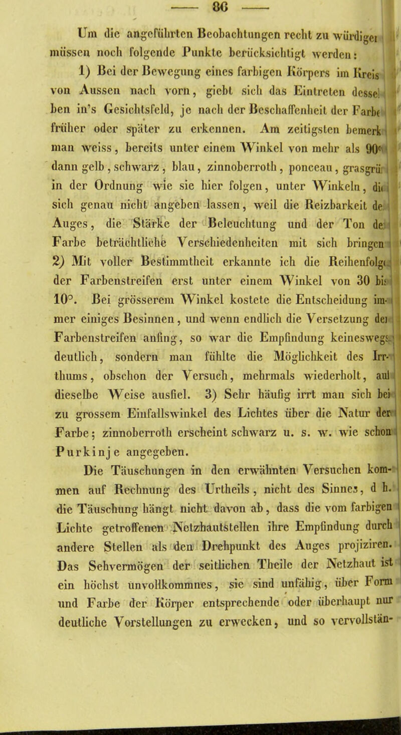 Um die angeführten Beobachtungen recht zu würdiget müssen noch folgende Punkte berücksichtigt werden: 1) Bei der Bewegung eines farbigen Körpers im Kreis von Aussen nacli vorn, giebt sich das Eintreten desse) i ben in’s Gesichtsfeld, je nach der Beschaffenheit der Farbe früher oder später zu erkennen. Am zeitigsten bemerk man weiss, bereits unter einem Winkel von mehr als 90c dann gelb, schwarz , blau, zinnoberroth, ponceau, grasgrür i in der Ordnung wie sie hier folgen, unter Winkeln, di« sich genau nicht angeben lassen, wreil die Reizbarkeit de Auges, die Stärke der Beleuchtung und der Ton de Farbe beträchtliche Verschiedenheiten mit sich bringen I 2) Mit voller Bestimmtheit erkannte ich die Reihenfolgt der Farbenstreifen erst unter einem Winkel von 30 bi; I 10°. Bei grösserem Winkel kostete die Entscheidung im- mer einiges Besinnen, und wenn endlich die Versetzung dei Farbenstreifen anfing, so war die Empfindung keineswegs-j deutlich, sondern man fühlte die Möglichkeit des Irr- thums, obschon der Versuch, mehrmals wiederholt, aul dieselbe Weise ausfiel. 3) Sehr häufig irrt man sich bei zu grossem Einfallswinkel des Lichtes über die Natur der Farbe; zinnoberroth erscheint schvrarz u. s. w. wie schon Purkinje angegeben. Die Täuschungen in den erwähnten Versuchen kom- men auf Rechnung des Urtheils , nicht des Sinnes, d h. die Täuschung hängt nicht davon ab , dass die vom farbigen Lichte getroffenen Netzhautstellen ihre Empfindung durch andere Stellen als den Drehpunkt des Auges projiziren. Das Sehvermögen der seitlichen Theile der Netzhaut ist ein höchst unvollkommnes, sie sind unfähig, über 1J orrn und Farbe der Körper entsprechende oder überhaupt nur deutliche Vorstellungen zu erwecken, und so vervollstän-