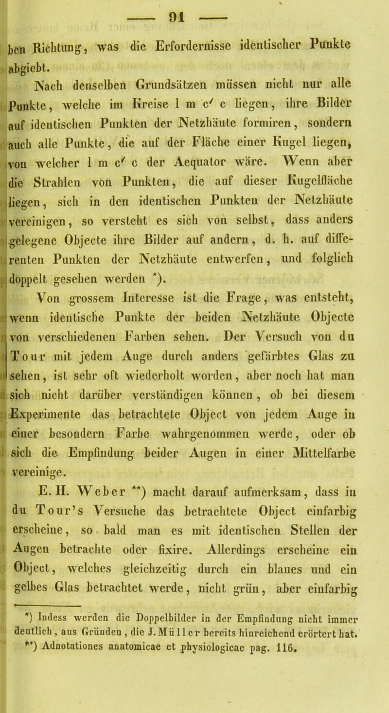 bcn Richtung, was die Erfordernisse identischer Punkte abgicbt. Nach denselben Grundsätzen müssen nicht nur alle Punkte, welche iin Kreise 1 m c/ c liegen, ihre Bilder auf identischen Punkten der Netzhäute formiren, sondern auch alle Punkte, die auf der Fläche einer Kugel liegen, von welcher 1 m c' c der Aequator wäre. Wenn aber die Strahlen von Punkten, die auf dieser Kugelfläche liegen, sich in den identischen Punkten der Netzhäute vereinigen, so versteht es sich von selbst, dass anders gelegene Objecte ihre Bilder auf andern, d. h. auf diffe- renten Punkten der Netzhäute entwerfen, und folglich doppelt gesehen werden *). Von grossem Interesse ist die Frage, was entsteht, wenn identische Punkte der beiden Netzhäute Objecte i von verschiedenen Farben sehen. Der Versuch von du Tour mit jedem Auge durch anders gefärbtes Glas zu i sehen, ist sehr oft wiederholt worden, aber noch hat man d sich nicht darüber verständigen können, ob bei diesem Experimente das betrachtete Object von jedem Auge in einer besoudern Farbe wahrgenommeu werde, oder ob sich die Empfindung beider Augen in einer Mittelfarbc i vereinige. E. H. Weber **) macht darauf aufmerksam, dass in du T our’s Versuche das betrachtete Object einfarbig erscheine, so bald man es mit identischen Stellen der Augen betrachte oder fixire. Allerdings erscheine ein Object, welches gleichzeitig durch ein blaues und ein gelbes Glas betrachtet werde, nicht grün, aber einfarbig *) Indess werden die Doppelbilder in der Empfindung nicht immer deutlich , aus Gründen , die J. M ü 11 c r bereits hinreichend erörtert hat. **) Adnotationes nnatomicae et physiologicac pag. 116*