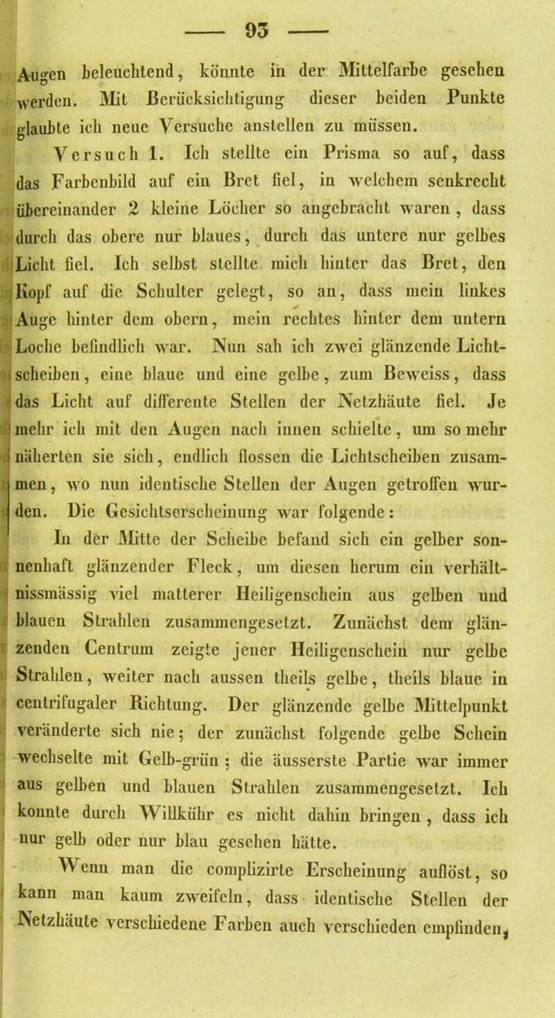Augen beleuchtend, könnte in der Mittelfarbe gesehen werden. Mit Berücksichtigung dieser beiden Punkte glaubte ich neue Versuche anslcllen zu müssen. Versuch 1. Ich stellte ein Prisma so auf, dass das Farbenbild auf ein Bret fiel, in welchem senkrecht übereinander 2 kleine Löcher so angebracht waren , dass durch das obere nur blaues, durch das untere nur gelbes Licht fiel. Ich selbst stellte mich hinter das Bret, den <;Iiopf auf die Schulter gelegt, so an, dass mein linkes Auge hinter dem obern, mein rechtes hinter dem untern Loche befindlich war. Nun sah ich zwei glänzende Licht- scheiben , eine blaue und eine gelbe, zum Bcweiss, dass das Licht auf differente Stellen der Netzhäute fiel. Je mehr ich mit den Augen nach innen schielte, um so mehr näherten sie sich, endlich flössen die Lichtscheiben zusam- men , wo nun identische Stellen der Augen getroffen wur- den. Die Gesichtserscheinung war folgende: In der Mitte der Scheibe befand sich ein gelber son- nenhaft glänzender Fleck, um diesen herum ein vcrhält- nissmässig viel matterer Heiligenschein aus gelben und blauen Strahlen zusammengesetzt. Zunächst dem glän- zenden Centrum zeigte jener Heiligenschein nur gelbe k Strahlen, weiter nach aussen theils gelbe, theils blaue in ccntrilugaler Richtung. Der glänzende gelbe Mittelpunkt veränderte sich nie; der zunächst folgende gelbe Schein wechselte mit Gelb-grün ; die äusserste Partie war immer aus gelben und blauen Strahlen zusammengesetzt. Ich konnte durch illkiihr cs nicht dahin bringen , dass ich nur gelb oder nur blau gesehen hätte. Wenn man die complizirte Erscheinung auflöst, so 1 kann man kaum zweifeln, dass identische Stellen der Netzhäute verschiedene Farben auch verschieden empfinden j