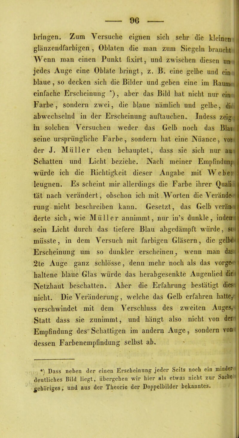 bringen. Zum Versuche eignen sicli sehr die kleinen ; glänzendfarbigen , Oblaten die man zum Siegeln braucht i Wenn man einen Punkt fixirt, und zwischen diesen un jedes Auge eine Oblate bringt, z. B. eine gelbe und ein blaue, so decken sich die Bilder und geben eine im Räumt > einfache Erscheinung *), aber das Bild hat nicht nur cim Farbe, sondern zwei, die blaue nämlich und gelbe, dii abwechselnd in der Erscheinung auftauchen. Indess zeig in solchen Versuchen weder das Gelb noch das Blai 1 seine ursprüngliche Farbe, sondern hat eine Niiance, voi der J. Müller eben behauptet, dass sie sich nur au Schatten und Licht beziehe. Nach meiner Empfindung würde ich die Richtigkeit dieser Angabe mit Webei leugnen. Es scheint mir allerdings die Farbe ihrer Quali- tät nach verändert, obschon ich mit Worten die Verände- rung nicht beschreiben kann. Gesetzt, das Gelb verän- derte sich, wie Müller annimmt, nur in’s dunkle, inden sein Licht durch das liefere Blau abgedämpft würde, st müsste, in dem Versuch mit farbigen Gläsern, die gelbe Erscheinung um so dunkler erscheinen, wenn man da.< 2te Auge ganz schlösse, denn mehr noch als das vorge- i haltene blaue Glas würde das herabgesenkte Augenlied die Netzhaut beschatten. Aber die Erfahrung bestätigt dies nicht. Die Veränderung, welche das Gelb erfahren hatte, verschwindet mit dem Verschluss des zweiten Auges, - Statt dass sie zunimmt, und hängt also nicht von der Empfindung des Schattigen im andern Auge, sondern von dessen Farbenempfindung selbst ab. Dass neben der einen Erscheinung jeder Scits noch ein minder deutliches Bild liegt, übergehen wir hier als etwas nicht zur Sache gehöriges, und aus der Theorie der Doppelbilder bekanntes.