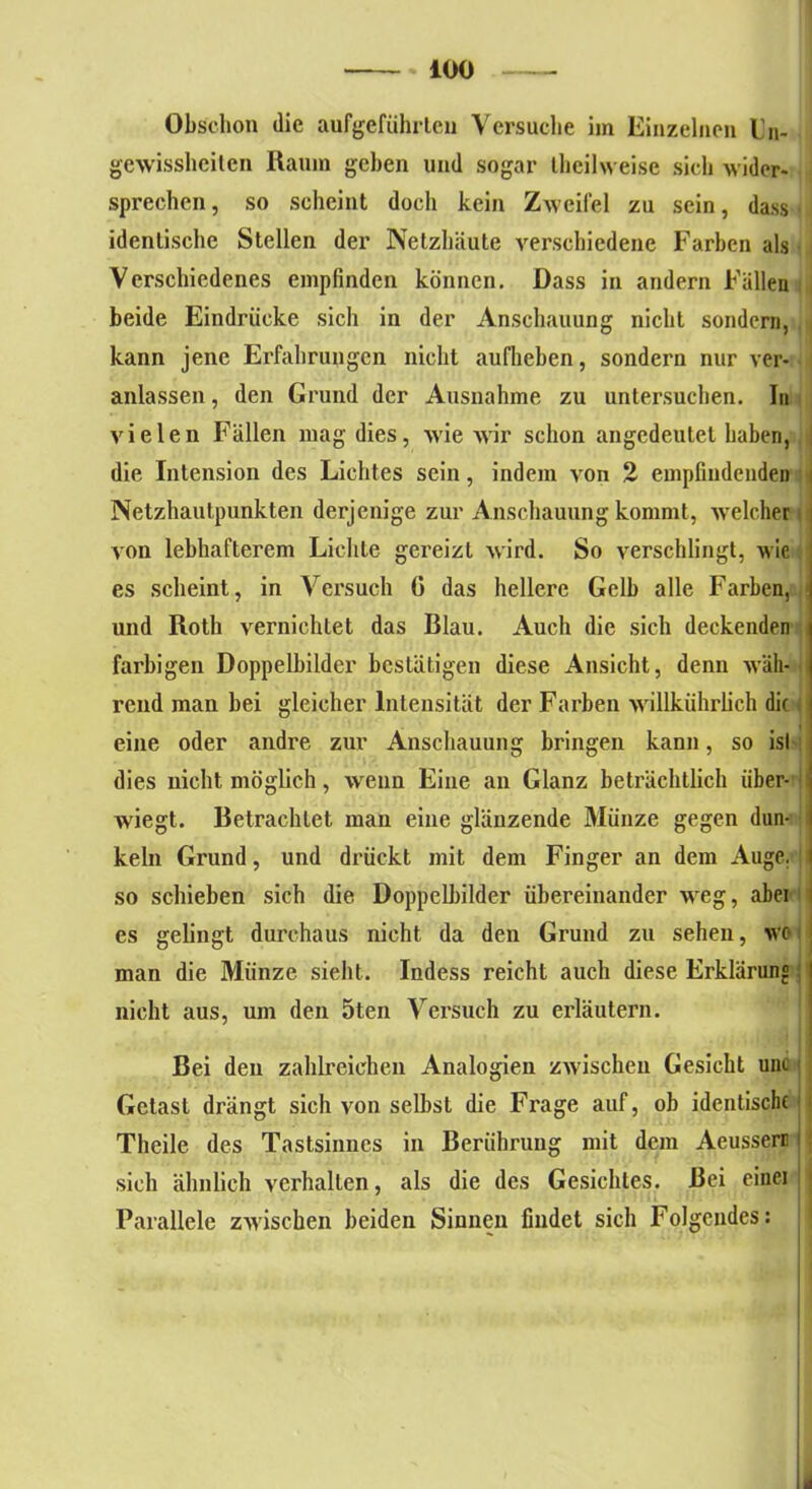 Obschon die aufgeführlen Versuche im Einzelnen Un- gewissheiten Raum gehen und sogar Iheilweise sich wider- sprechen , so scheint doch kein Zweifel zu sein, dass ■ identische Stellen der Netzhäute verschiedene Farben als Verschiedenes empfinden können. Dass in andern Fällen beide Eindrücke sich in der Anschauung nicht sondern, kann jene Erfahrungen nicht aufheben, sondern nur ver- anlassen, den Grund der Ausnahme zu untersuchen. In vielen Fällen mag dies, wie wir schon angedeutet haben, die Intension des Lichtes sein, indem von 2 empfindenden Netzhautpunkten derjenige zur Anschauung kommt, welcher von lebhafterem Lichte gereizt wird. So verschlingt, wie es scheint, in Versuch G das hellere Gelb alle Farben, und Roth vernichtet das Blau. Auch die sich deckenden farbigen Doppelbilder bestätigen diese Ansicht, denn wäh- rend man bei gleicher Intensität der Farben willkührlich die i eine oder andre zur Anschauung bringen kann, so ist dies nicht möglich, wenn Eine an Glanz beträchtlich iiber- wiegt. Betrachtet man eine glänzende Münze gegen dun- keln Grund, und drückt mit dem Finger an dem Auge. ! so schieben sich die Doppelbilder übereinander weg, abei es gelingt durchaus nicht da den Grund zu sehen, wc*! man die Münze sieht. Indess reicht auch diese Erklärung; nicht aus, um den 5ten Versuch zu erläutern. Bei den zahlreichen Analogien zwischen Gesicht unc Gctast drängt sich von selbst die Frage auf, ob identische Theile des Tastsinnes in Berührung mit dem Aeusseri sich ähnlich verhalten, als die des Gesichtes. Bei eine] Parallele zwischen beiden Sinnen findet sich Folgendes: d