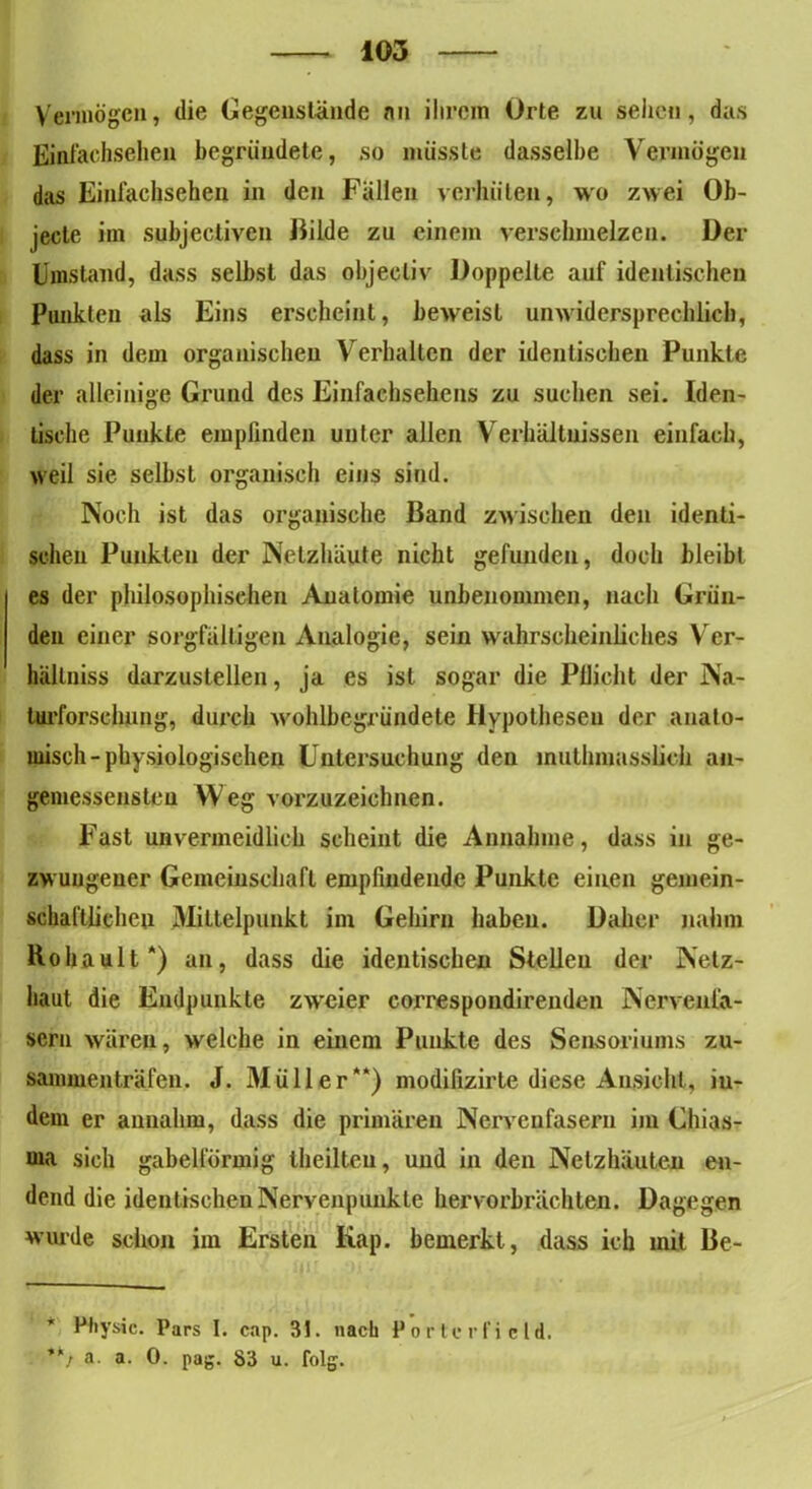 Vermögen, die Gegenstände an ihrem Orte zu sehen, das Einfachsehen begründete, so müsste dasselbe Vermögen das Einlachsehen in den Fällen verhüten, wo zwei Ob- jecte im subjectiven Hilde zu einem verschmelzen. Der Umstand, dass selbst das objecliv Doppelte auf identischen Punkten als Eins erscheint, beweist unwidersprechlich, dass in dem organischen Verhalten der identischen Punkte der alleinige Grund des Einfachsehens zu suchen sei. Iden- tische Punkte empfinden unter allen Verhältnissen einfach, weil sie selbst organisch eins sind. Noch ist das organische Band zwischen den identi- schen Punkten der Netzhäute nicht gefunden, doch bleibt es der philosophischen Anatomie unbenommen, nach Grün- den einer sorgfältigen Analogie, sein wahrscheinliches Ver- hällniss darzustellen, ja es ist sogar die Pflicht der Na- turforschung, durch wohlbegründete Hypothesen der anato- misch-physiologischen Untersuchung den muthmasslich an- gemessensten Weg vorzuzeichnen. Fast unvermeidlich scheint die Annahme, dass in ge- zwungener Gemeinschaft empfindende Punkte einen gemein- schaftlichen Mittelpunkt im Gehirn haben. Daher nahm Rohault*) an, dass die identischen Stellen der Netz- haut die Endpunkte zwreier correspondirenden Nervenfa- sern wären, welche in einem Punkte des Sensoriums zu- sammen träfen. J. Müller“) modifizirte diese Ansicht, iu- dem er annahm, dass die primären Nervenfasern im Chias- ma sich gabelförmig theilteu, und in den Netzhäuten en- dend die identischenNervenpunkte hervorbrächten. Dagegen wurde schon im Ersten Kap. bemerkt, dass ich mit Be- * Physic. Pars I. cap. 31. nach Porte rfi cid. ”7 a. a. 0. pag. 83 u. folg.