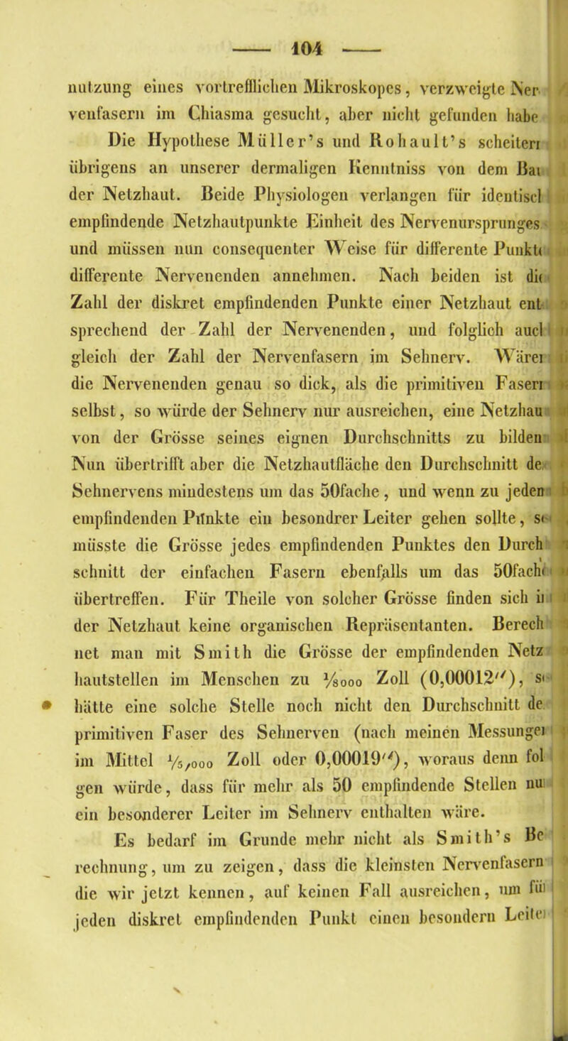 nutzung eines vortrefflichen Mikroskopes, verzweigte Ner veufasern im Chiasma gesucht, aber nicht gefunden habe Die Hypothese Miillcr’s und Rohault’s scheiten übrigens an unserer dermaligen Kenntniss von dem Bai der Netzhaut. Beide Physiologen verlangen für identiscl empfindende Netzhautpunkte Einheit des Nervenursprunges und müssen nun consequenter Weise für differente Punkt» differente Nervenenden annehmen. Nach beiden ist di( Zahl der diskret empfindenden Punkte einer Netzhaut ent sprechend der Zahl der Nervenenden, und folglich aucl gleich der Zahl der Nervenfasern im Sehnerv. Wärei die Nervenenden genau so dick, als die primitiven Fasen selbst, so würde der Sehnerv nur ausreichen, eine Netzhau von der Grösse seines eignen Durchschnitts zu bilden Nun übertrifft aber die Netzhautfläche den Durchschnitt de Sehnervens mindestens um das 50fache , und wenn zu jeden empfindenden Pilnkte ein besondrer Leiter gehen sollte, s< , müsste die Grösse jedes empfindenden Punktes den Durch schnitt der einfachen Fasern ebenfalls um das 50fachi < M übertreffen. Für Theile von solcher Grösse finden sich ii i der Netzhaut keine organischen Repräsentanten. Berech net man mit Smith die Grösse der empfindenden Netz hautstellen im Menschen zu -%ooo Zoll (0,00012), s. • hätte eine solche Stelle noch nicht den Durchschnitt de primitiven Faser des Sehnerven (nach meinen Messungei im Mittel y5/0oo Zoll oder 0,00019), woraus denn fol gen würde, dass für mehr als 50 empfindende Stellen nui ein besonderer Leiter im Sehnerv enthalten wäre. Es bedarf im Grunde mehr nicht als Smith’s Be reclmung, um zu zeigen, dass die kleinsten Nervenfasern die wir jetzt kennen, auf keinen Fall ausreichen, um füll jeden diskret empfindenden Punkt einen besondern Leite)1 X