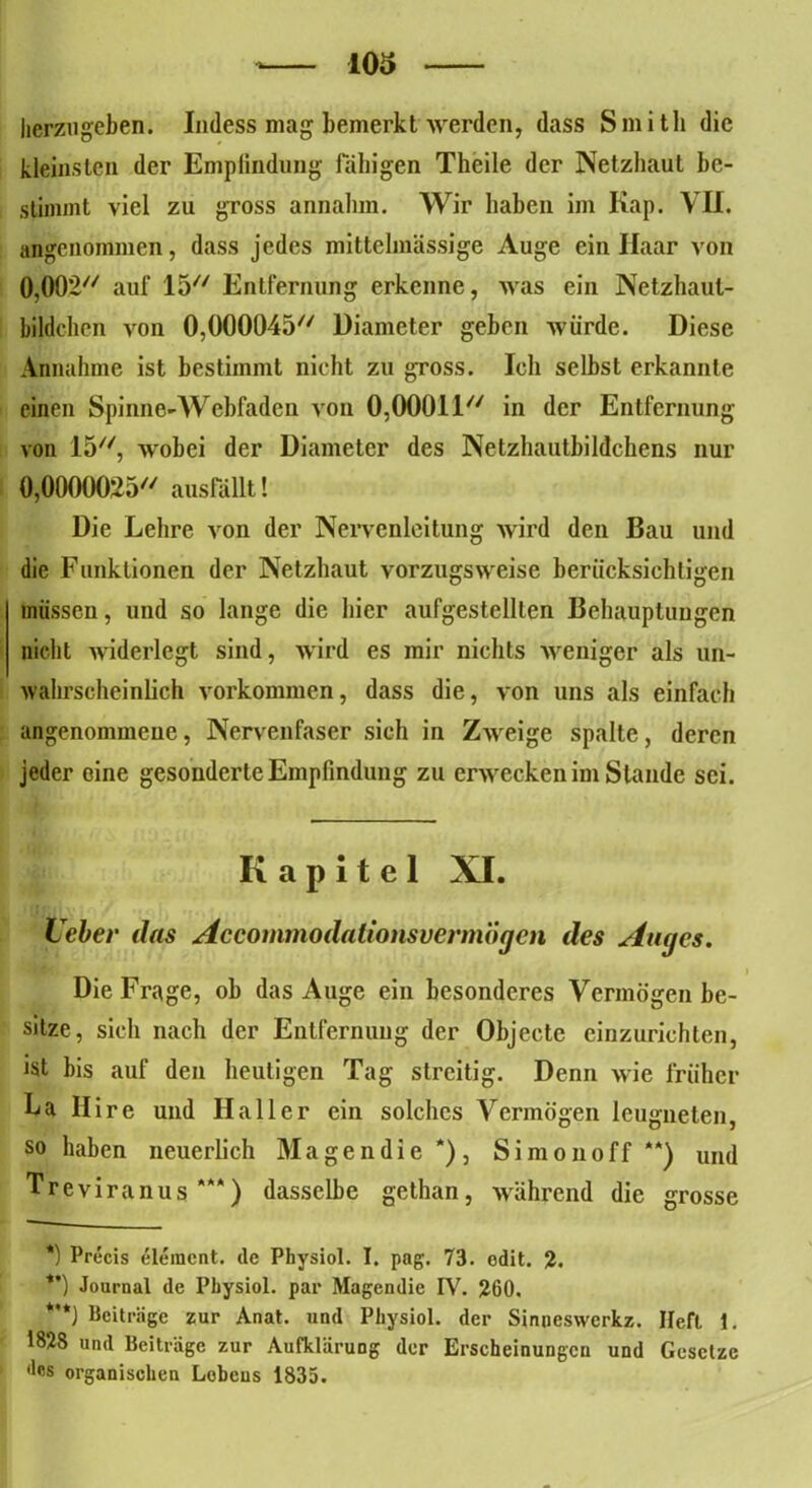 herzu geben. Indess mag bemerkt werden, dass Smith die kleinsten der Empfindung fähigen Theile der Netzhaut be- stimmt viel zu gTOSS annahm. Wir haben im Kap. VII. angenommen, dass jedes mittehnässige Auge ein Haar von 0,002// auf 15 Entfernung erkenne, was ein Netzhaul- bildchen von 0,000045 üiameter geben würde. Diese Annahme ist bestimmt nicht zu gross. Ich selbst erkannte einen Spinne-Webfaden von 0,00011 in der Entfernung von 15, wobei der Diameter des Netzhautbildchens nur 0,0000025 ausfällt! Die Lehre von der Nervenleitung wird den Bau und die Funktionen der Netzhaut vorzugsweise berücksichtigen müssen, und so lange die hier aufgestellten Behauptungen nicht widerlegt sind, wird es mir nichts weniger als un- wahrscheinlich Vorkommen, dass die, von uns als einfach angenommene, Nervenfaser sich in Zweige spalte, deren jeder eine gesonderte Empfindung zu erwecken im Stande sei. Kapitel XI. Leber das Accommodalionsvermogcn des Auges. Die Frage, ob das Auge ein besonderes Vermögen be- sitze, sich nach der Entfernung der Objecte einzurichten, ist bis auf den heutigen Tag streitig. Denn wie früher La Ilire und Haller ein solches Vermögen leugneten, so haben neuerlich M a g e n d i e * **)) , S i m o n o f f “) und Treviranus*“) dasselbe gethan, während die grosse *) Precis elemcnt. de Physiol. I. pag. 73. odit. 2. **) Journal de Pbysiol. par Magendie IV. 260. *'*) Beiträge zur Anat. und Physiol. der Sinueswerkz. Heft 1. 1828 und Beiträge zur Aufklärung der Erscheinungen und Gesetze •les organischen Löbens 1835.