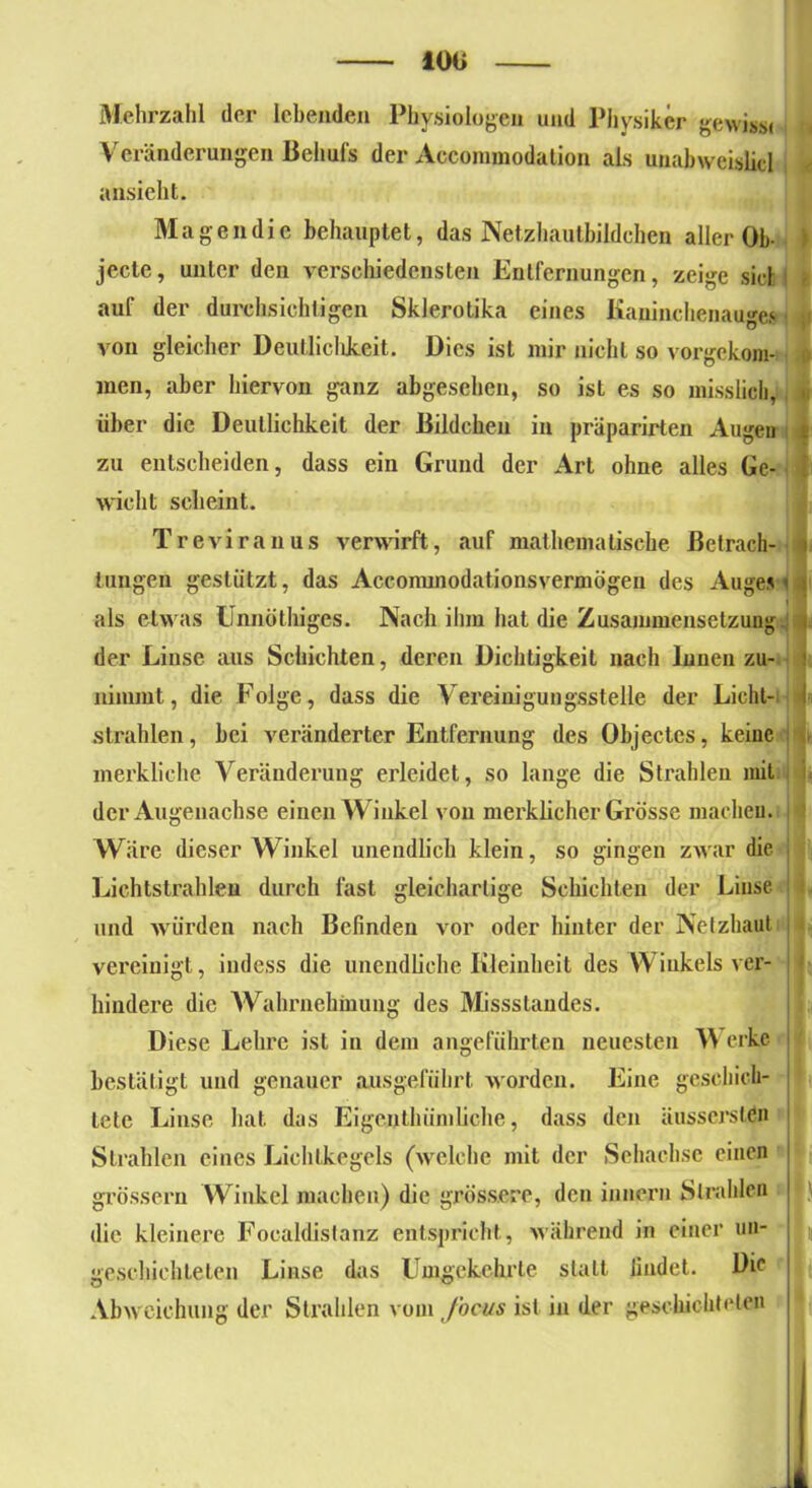 Mehrzahl der lebenden Physiologen und Physiker gewiss« Veränderungen Behufs der Accommodation als uuabweishcl ansieht. Magen die behauptet, das Netzhautbildchen aller Ob- I jecle, unter den verschiedensten Entfernungen, zeige siel auf der durchsichtigen Skierotika eines Kaninchenauges 1 von gleicher Deutlichkeit. Dies ist mir nicht so vorgekom- men, aber hiervon ganz abgesehen, so ist es so misslich, über die Deutlichkeit der Bildchen in präparirten Augen i zu entscheiden, dass ein Grund der Art ohne alles Ge- wicht scheint. Treviranus verwirft, auf mathematische Betrach- l tiingen gestützt, das Acconunodationsvermögen des Auges < als etwas Unnöthiges. Nach ihm hat die Zusammensetzung der Linse aus Schichten, deren Dichtigkeit nach Innen zu- ! nimmt, die Folge, dass die Vereinigungsstelle der Licht- I strahlen, bei veränderter Entfernung des Objectes, keine merkliche Veränderung erleidet, so lange die Strahlen mit der Augenachse einen Winkel von merklicher Grösse machen, i 1 Wäre dieser Winkel unendlich klein, so gingen zwar die Lichtstrahlen durch fast gleichartige Schichten der Linse und würden nach Befinden vor oder hinter der Netzhaut i vereinigt, indess die unendliche Kleinheit des Winkels ver- hindere die Wahrnehmung des Missstandes. Diese Lehre ist in dem angeführten neuesten W erke i bestätigt und genauer ausgefübrt worden. Eine geschich- tete Linse hat das Eigcnthiimliche, dass den äusserstdn Strahlen eines Lichtkegels (welche mit der Sehachse einen grossem Winkel machen) die grössere, den innern Strahlen j die kleinere Focaldistanz entspricht, während in einer un- | geschichteten Linse das Umgekehrte staLt lindet. Die ö ü Abweichung der Strahlen vom Jocus ist in der geschichteten