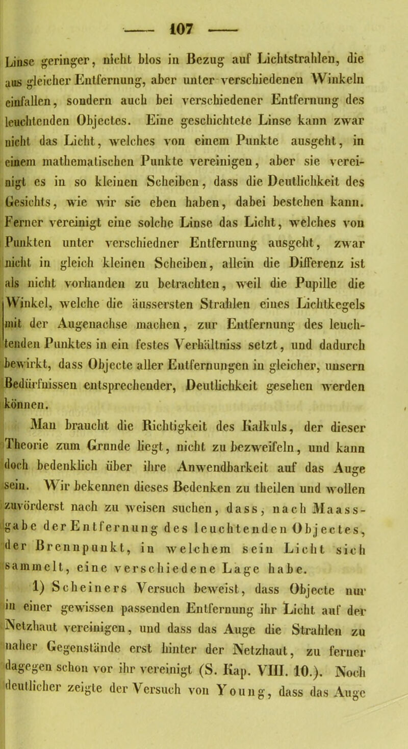 Linse geringer, nicht blos in Bezug auf Lichtstrahlen, die aus gleicher Entfernung, aber unter verschiedenen Winkeln einfallen, sondern auch bei verschiedener Entfernung des leuchtenden Objectes. Eine geschichtete Linse kann zwar nicht das Licht, welches von einem Punkte ausgeht, in einem mathematischen Punkte vereinigen, aber sie verei- nigt es in so kleinen Scheiben, dass die Deutlichkeit des Gesichts, wie wir sic eben haben, dabei bestehen kann. Ferner vereinigt eine solche Linse das Licht, welches von Punkten unter verschiedner Entfernung ausgeht, zwar nicht in gleich kleinen Scheiben, allein die Differenz ist als nicht vorhanden zu betrachten, weil die Pupille die Winkel, welche die äussersten Strahlen eines Lichtkegels mit der Augenachse machen, zur Entfernung des leuch- tenden Punktes in ein festes Verhältniss setzt, und dadurch bewirkt, dass Objecte aller Entfernungen in gleicher, unsern Bedürfnissen entsprechender, Deutlichkeit gesehen werden können. Mau braucht die Richtigkeit des Kalküls, der dieser Theorie zum Grunde liegt, nicht zu bezweifeln., und kann doch bedenklich über ihre Anwendbarkeit auf das Auge sein. W ir bekennen dieses Bedenken zu theilen und wollen zuvörderst nach zu weisen suchen, dass, nach Maass- !gabe der Entfernung des leuchtenden Objectes, der Brennpunkt, in welchem sein Licht sich sammelt, eine verschiedene Lage habe. 1) Scheiners Versuch beweist, dass Objecte nur m einer gewissen passenden Entfernung ihr Licht auf der Netzhaut vereinigen, und dass das Auge die Strahlen zu naher Gegenstände erst hinter der Netzhaut, zu ferner dagegen schon vor ihr vereinigt (S. Kap. VIII. 10.). Noch deutlicher zeigte der Versuch von Young, dass das Auge