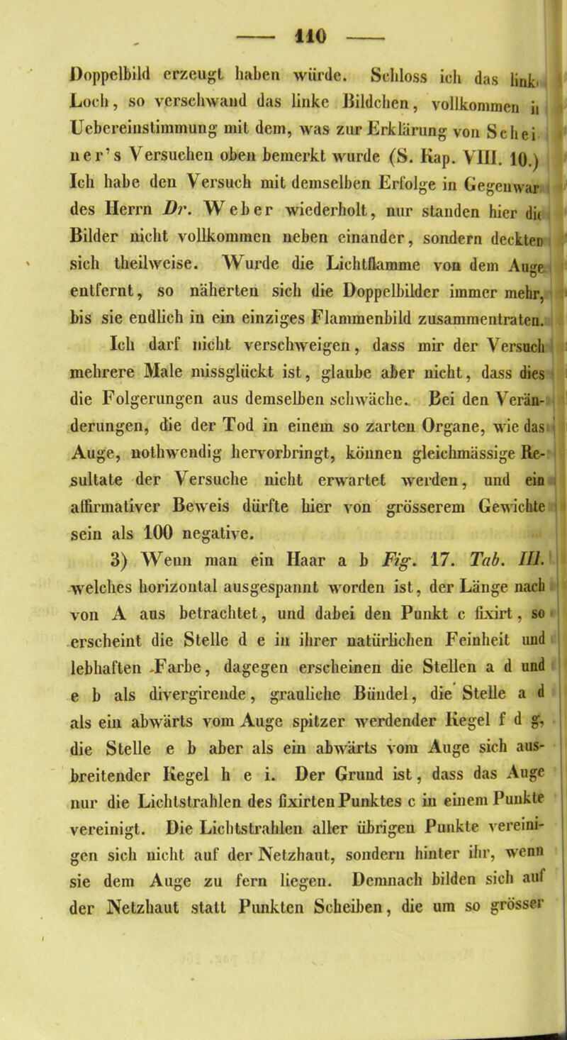 Doppelbild erzeugt haben würde. Schloss ich das link. Loch, so verschwand das linke Bildchen, vollkommen h Uebereiustimmung mit dem, was zur Erklärung von Sc hei r ner’s Versuchen oben bemerkt wurde (S. Kap. VIII. 10.) Ich habe den Versuch mit demselben Erfolge in Gegenwar des Herrn Dr. Weber wiederholt, nur standen hier du Bilder nicht vollkommen neben einander, sondern deckten sich theilwcise. Wurde die Lichtöamme von dem Au^e entfernt, so näherten sich die Doppelbilder immer mehr, bis sie endlich in ein einziges Flammenbild zusammentraten. Ich darf nicht verschweigen, dass mir der Versuch mehrere Male missglückt ist, glaube aber nicht, dass dies die Folgerungen aus demselben schwäche.. Bei den Verän- derungen, die der Tod in einem so zarten Organe, wiedas Auge, nothwendig hervorbringt, können gleichmässige Re- sultate der Versuche nicht erwartet werden, und ein affirmativer Beweis dürfte hier von grösserem Gewachte sein als 100 negative. 3) Wenn man ein Haar a b Fig. 17. Tab. III. welches horizontal ausgespannt wmrden ist, der Länge nach von A aus betrachtet, und dabei den Punkt c fixirt, so erscheint die Stelle d e in ihrer natürlichen Feinheit und lebhaften -Farbe, dagegen erscheinen die Stellen a d und e b als divergirende, grauliche Bündel, die Stelle a d als ein abwärts vom Auge spitzer werdender Kegel f d g, die Stelle e b aber als ein abwärts vom Auge sich aus- breitender Kegel h e i. Der Grund ist, dass das Auge nur die Lichtstrahlen des fixirteu Punktes c in einem Punkte vereinigt. Die Lichtstrahlen aller übrigen Punkte vereini- gen sich nicht auf der Netzhaut, sondern hinter ihr, wenn sie dem Auge zu fern liegen. Demnach bilden sich auf der Netzhaut statt Punkten Scheiben, die um so grösser