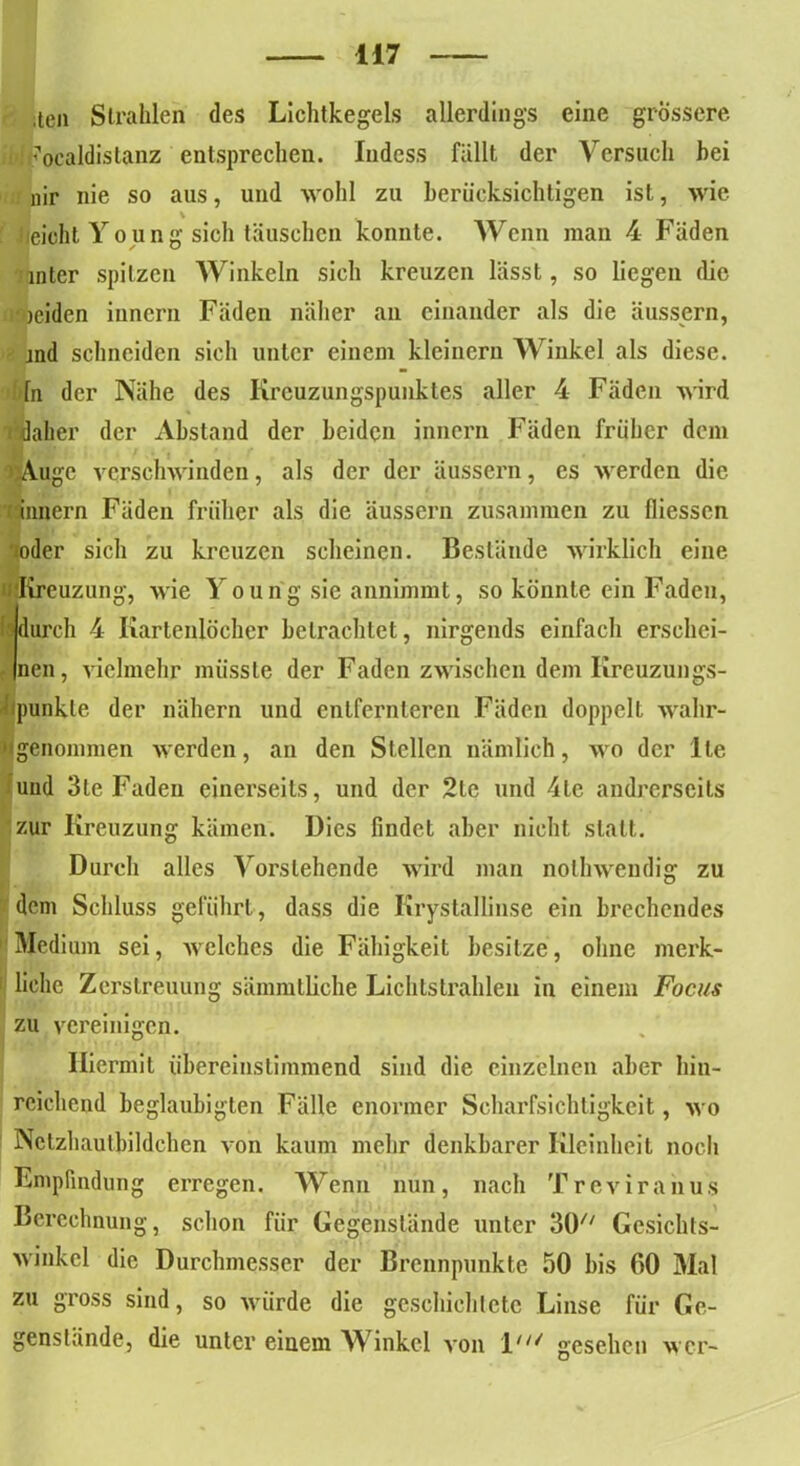 .len Strahlen des Lichtkegels allerdings eine grossere. : '■'ocaldistanz entsprechen. Indess fällt der Versuch bei nir nie so aus, und wohl zu berücksichtigen ist, wie lieioht Young sich täuschen konnte. Wenn man 4 Fäden mter spitzen Winkeln sich kreuzen lässt, so liegen die isöeiden iunern Fäden näher an einander als die äussern, jnd schneiden sich unter einem kleinern Winkel als diese, fn der Nähe des Krcuzungspunktes aller 4 Fäden wird rdaher der Abstand der beiden innern Fäden früher dem Auge verschwinden, als der der äussern, es werden die innern Fäden früher als die äussern zusammen zu fliessen »oder sich zu kreuzen scheinen. Bestände wirklich eine »'Kreuzung, wie Young sie annimmt, so könnte ein Faden, 'durch 4 Kartenlocher betrachtet, nirgends einfach erschei- nen, vielmehr müsste der Faden zwischen dem Kreuzungs- Ipunkte der nähern und entfernteren Fäden doppelt wahr-  genommen werden, an den Stellen nämlich, wo der Ile und 3te Faden einerseits, und der 2le und 4te andrerseits zur Kreuzung kämen. Dies findet aber nicht statt. Durch alles Vorstehende wird man nolhwendig zu dem Schluss geführt, dass die Krystallinse ein brechendes Medium sei, welches die Fähigkeit besitze, ohne merk- liche Zerstreuung sämmtliche Lichtstrahlen in einem Focus zu vereinigen. Hiermit übereinstimmend sind die einzelnen aber hin- reichend beglaubigten Fälle enormer Scharfsichtigkeit, wo Nctzhautbildchen von kaum mehr denkbarer Kleinheit noch Empfindung erregen. Wenn nun, nach Treviranus Berechnung, schon für Gegenstände unter SO Gesichts- winkel die Durchmesser der Brennpunkte 50 bis 00 Mal zu gross sind, so würde die geschichtete Linse für Ge- genstände, die unter einem Winkel von l' gesehen wer-