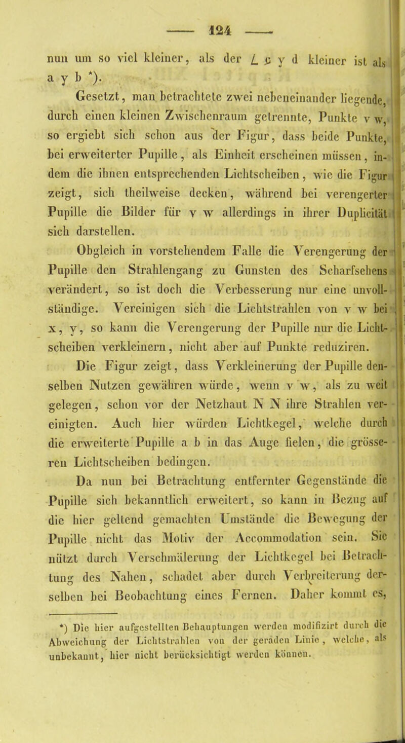 nun um so viel kleiner, als der l_ a y d kleiner ist als a y 1) *). | Gesetzt, man betrachtete zwei nebeneinander liegende durch einen kleinen Zwischenraum getrennte, Punkte v w so ergiebt sicli schon aus der Figur, dass beide Punkte, i hei erweiterter Pupille, als Einheit erscheinen müssen, in- dem die ihnen entsprechenden Lichtscheiben, Avie die Figur zeigt, sich theilweise decken, während bei verengerter Pupille die Bilder für v w allerdings in ihrer Duplicitäl sich darstellen. Obgleich in Arorsteilendem Falle die Verengerung der Pupille den Strahlengang zu Gunsten des Scharfsehens verändert, so ist doch die Verbesserung nur eine unvoll- ständige. Vereinigen sich die Lichtstrahlen von v w bei ! x, y, so kann die Verengerung der Pupille nur die Licht- scheiben verkleinern, nicht aber auf Punkte reduziren. Die Figur zeigt, dass Verkleinerung der Pupille den- selben Nutzen gewähren würde, wenn v av , als zu weit gelegen, schon vor der Netzbaut N N ihre Strahlen ver- einigten. Auch hier Aviirden Lichtkegel, AArelehe durch die erweiterte Pupille a b in das Auge fielen, die grösse- ren Lichtscheiben bedingen. Da nun bei Betrachtung entfernter Gegenstände die Pupille sich bekanntlich erweitert, so kann in Bezug auf die hier gellend gemachten Umstände die Bewegung der Pupille nicht das Motiv der Accommodation sein. Sic nützt durch Verschmälerung der Lichtkegel bei Betrach- tung des Nahen, schadet aber durch Verbreiterung der- selben bei Beobachtung eines Fernen. Daher kommt es, *) Die liier aufgestellten Behauptungen werden modifizirt durch die Abweichung der Lichtstrahlen von der geraden Linie, welche, als unbekannt, hier nicht berücksichtigt werden können.