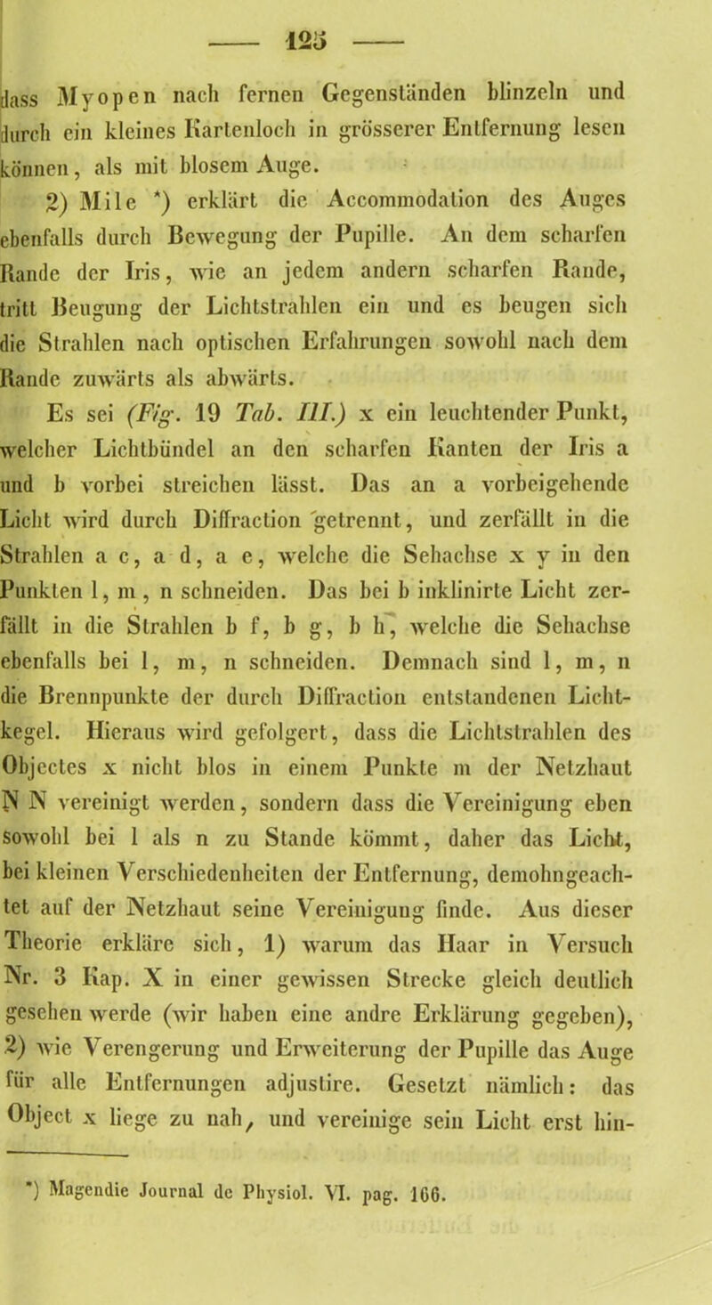 12o dass Myopen nach fernen Gegenständen blinzeln und durch ein kleines Kartenloch in grösserer Entfernung lesen können, als mit blosem Auge. 2) 3Iile *) erklärt die Accommodalion des Auges ebenfalls durch Bewegung der Pupille. An dem scharfen Rande der Iris, wie an jedem andern scharfen Rande, tritt Beugung der Lichtstrahlen ein und es beugen sich die Strahlen nach optischen Erfahrungen sowohl nach dem Rande zuwärts als abwärts. Es sei (Ftg. 19 Tab. III.) x ein leuchtender Punkt, welcher Lichtbündel an den scharfen Kanten der Iris a und b vorbei streichen lässt. Das an a vorbeigehende Licht wird durch Diffraction getrennt, und zerfällt in die Strahlen a c, a d, a e, welche die Sehachse x y in den Punkten 1, m , n schneiden. Das bei b inklinirte Licht zer- fällt in die Strahlen b f, b g, b h, welche die Sehachse ebenfalls bei 1, m, n schneiden. Demnach sind 1, m, n die Brennpunkte der durch Diffraction entstandenen Licht- kegel. Hieraus wird gefolgert, dass die Lichtstrahlen des Objectes x nicht blos in einem Punkte m der Netzhaut N N vereinigt werden, sondern dass die Vereinigung eben sowohl bei 1 als n zu Stande kömmt, daher das Licht, bei kleinen Verschiedenheiten der Entfernung, demohngcach- tet auf der Netzhaut seine Vereinigung finde. Aus dieser Theorie erkläre sich, 1) warum das Haar in Versuch Nr. 3 Kap. X in einer gewissen Strecke gleich deutlich gesehen werde (wir haben eine andre Erklärung gegeben), 2) wie Verengerung und Erweiterung der Pupille das Auge für alle Entfernungen adjustire. Gesetzt nämlich: das Object x liege zu nah, und vereinige sein Licht erst hin-