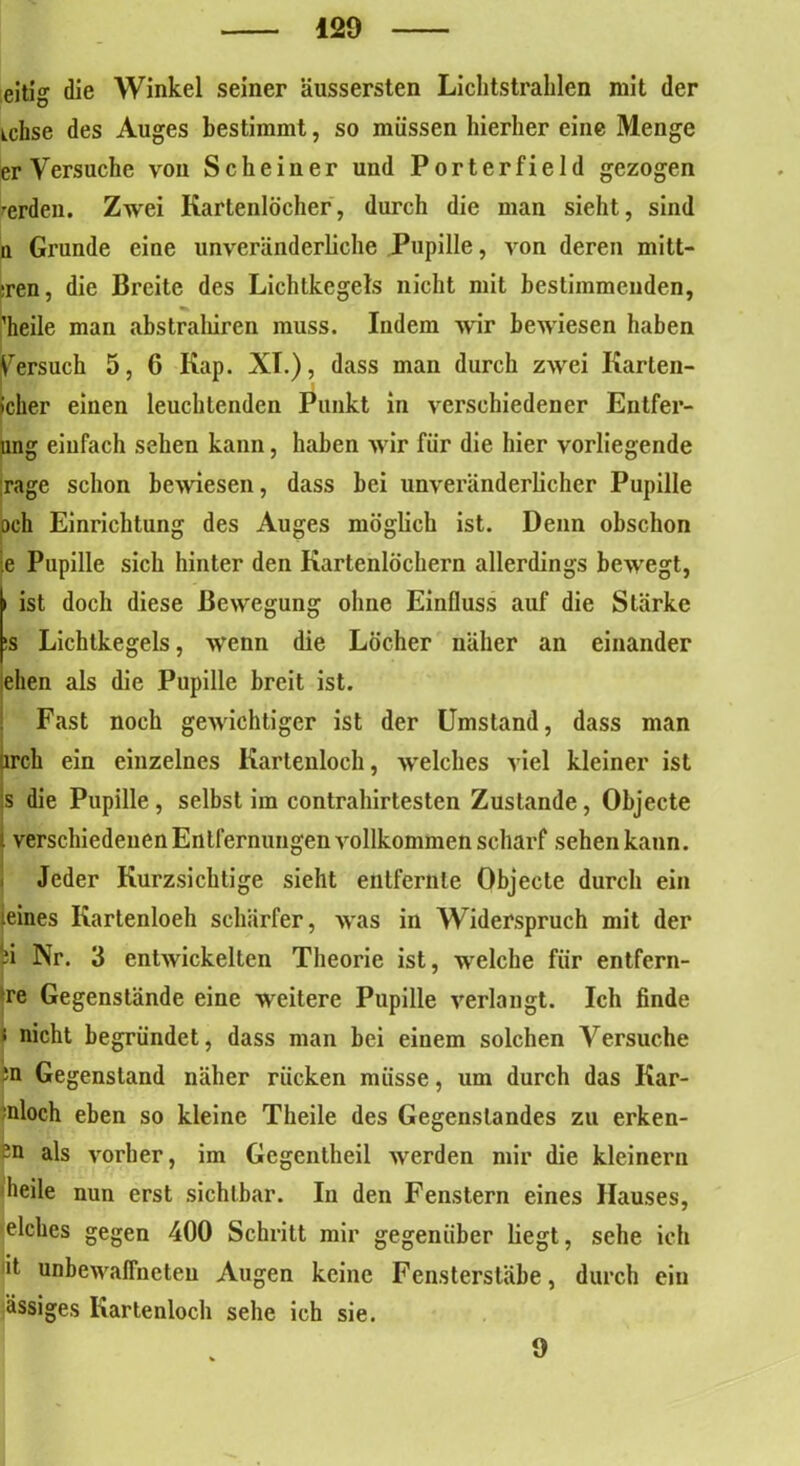 eitig die Winkel seiner äussersten Lichtstrahlen mit der tchse des Auges bestimmt, so müssen hierher eine Menge er Versuche von Sc he in er und Porter field gezogen werden. Zwei Kartenlocher, durch die man sieht, sind n Grunde eine unveränderliche Pupille, von deren mitt- sren, die Breite des Lichtkegels nicht mit bestimmenden, 'heile man abstraliiren muss. Indem wir bewiesen haben Versuch 5, 6 Kap. XI.), dass man durch zwei Karten- icher einen leuchtenden Punkt in verschiedener Entfer- ung einfach sehen kann, haben wir für die hier vorliegende rage schon bewiesen, dass bei unveränderlicher Pupille och Einrichtung des Auges möglich ist. Denn obschon e Pupille sich hinter den Kartenlochern allerdings bewegt, i ist doch diese Bewegung ohne Einfluss auf die Stärke !S Lichtkegels, wenn die Löcher näher an einander eben als die Pupille breit ist. Fast noch gewichtiger ist der Umstand, dass man arch ein einzelnes Kartenloch, welches viel kleiner ist s die Pupille, selbst im contrahirtesten Zustande, Objecte verschiedenen Entfernungen vollkommen scharf sehen kann. Jeder Kurzsichtige sieht entfernte Objecte durch ein eines Kartenloeh schärfer, was in Widerspruch mit der d Nr. 3 entwickelten Theorie ist, welche für entfcrn- re Gegenstände eine weitere Pupille verlangt. Ich finde nicht begründet, dass man bei einem solchen Versuche m Gegenstand näher rücken müsse, um durch das Kar- nloch eben so kleine Theile des Gegenstandes zu erken- -n als vorher, im Gegentheil werden mir die kleinern heile nun erst sichtbar. In den Fenstern eines Hauses, elches gegen 400 Schritt mir gegenüber liegt, sehe ich it unbewaffneten Augen keine Fensterstäbe, durch ein ässiges Kartenloch sehe ich sie. 9