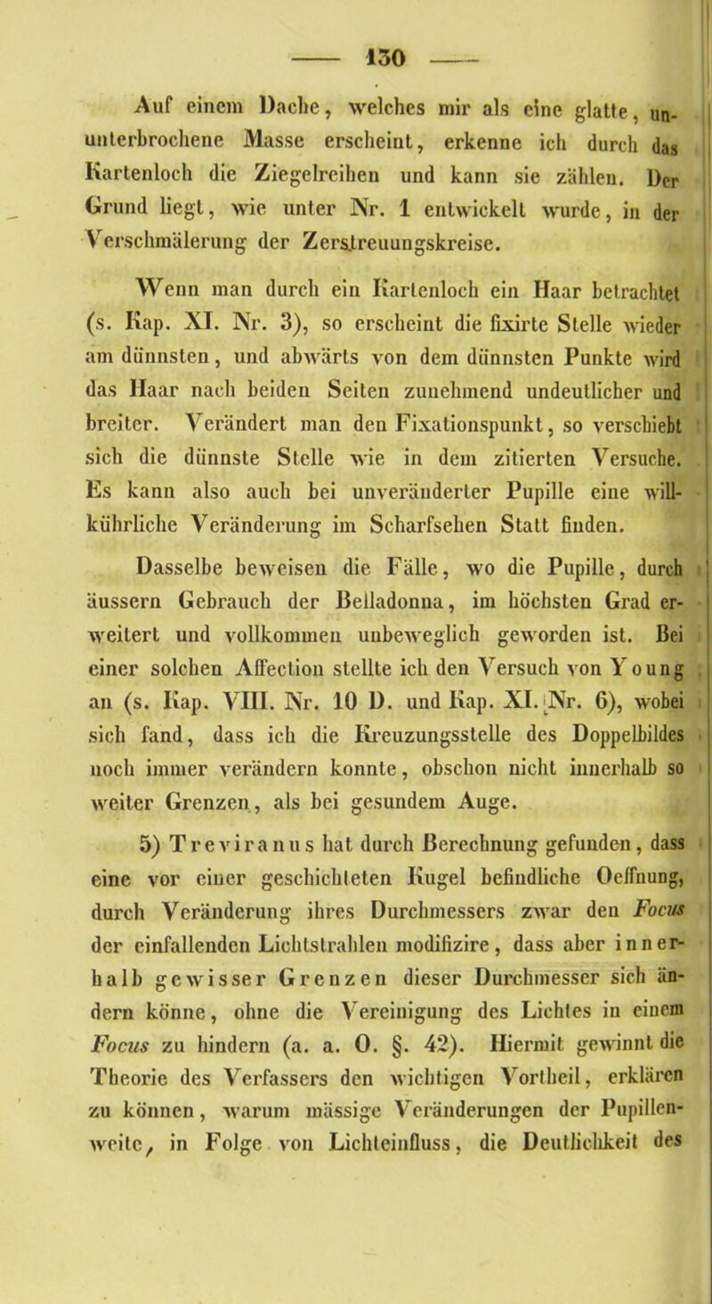 Auf einem Dache, welches mir als eine glatte, un- unterbrochene Masse erscheint, erkenne ich durch das Kartenloch die Ziegelreihen und kann sie zählen. Der Grund liegt, wie unter Nr. 1 entwickelt wurde, in der Verschmälerung der Zerslreuungskreise. Wenn man durch ein Kartenloch ein Haar betrachtet (s. Kap. XI. Nr. 3), so erscheint die fixirte Stelle wieder am dünnsten, und abwärts von dem dünnsten Punkte wird das Haar nach beiden Seiten zunehmend undeutlicher und breiter. Verändert man den Fixationspunkt, so verschiebt sich die dünnste Stelle wie in dem zitierten Versuche. Es kann also auch bei unveränderter Pupille eine will- kührliche Veränderung im Scharfsehen Statt finden. Dasselbe beweisen die Fälle, wo die Pupille, durch äussern Gebrauch der Belladonna, im höchsten Grad er- weitert und vollkommen unbeweglich geworden ist. Bei einer solchen Affection stellte ich den Versuch von Young an (s. Kap. VIII. Nr. 10 D. und Kap. XI.'Nr. 6), wobei sich fand, dass ich die Kreuzungsstelle des Doppelbildes noch immer verändern konnte, obschon nicht innerhalb so weiter Grenzen , als bei gesundem Auge. 5) Treviranus hat durch Berechnung gefunden, dass eine vor einer geschichteten Kugel befindliche Oelfnung, durch Veränderung ihres Durchmessers zwar den Focus der einfallenden Lichtstrahlen modilizire, dass aber inner- halb gewisser Grenzen dieser Durchmesser sich än- dern könne, ohne die Vereinigung des Lichtes in einem Focus zu hindern (a. a. 0. §. 42). Hiermit gewinnt die Theorie des Verfassers den wichtigen Vortbeil, erklären zu können, warum mässige Veränderungen der Pupillen- weilc, in Folge von Lichteinfluss, die Deutlichkeit des