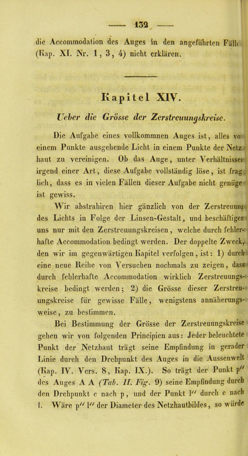 432 die Accommodalion des Auges in den angeführten Fälle (Kap. XI. Nr. 1, 3, 4) nicht erklären. Kapitel XIV. Leber die Grosse der Zerstreuunyskreise. Die Aufgabe eines vollkommnen Auges ist, alles vo einem Punkte ausgehende Licht in einem Punkte der Netz haut zu vereinigen. Ob das Auge, unter Verhältnisse] irgend einer Art, diese Aufgabe vollständig löse, ist frag lieh, dass es in vielen Fällen dieser Aufgabe nicht genüge ist gewiss. Wir abstrahiren hier gänzlich von der Zerstreuung des Lichts in Folge der Linsen-Gestalt, und beschäftigen uns nur mit den Zerstreuungskreisen, welche durch fehler- hafte Accommodation bedingt werden. Der doppelte Zweck, den wir im gegenwärtigen Kapitel verfolgen, ist: 1) durch eine neue Reihe von Versuchen nochmals zu zeigen, dass durch fehlerhafte Accommodation wirklich Zerstreuungs- kreise bedingt werden; 2) die Grösse dieser Zerstreu- ungskreise für gewisse Fälle, wenigstens annäherungs- weise, zu bestimmen. Bei Bestimmung der Grösse der Zerslreuungskrcise gehen wir von folgenden Principicn aus: Jeder beleuchtete Punkt der Netzhaut trägt seine Empfindung in gerader Linie durch den Drehpunkt des Auges in die Aussenwelt (Kap. IV. Vers. 8, Kap. IX.). So trägt der Punkt p des Auges A A (Tab. II. Fig. 9) seine Empfindung durch den Drehpunkt c nach p, und der Punkt V/ durch c nach 1. Wäre p l der Diameter des Netzhautbildes, so würde