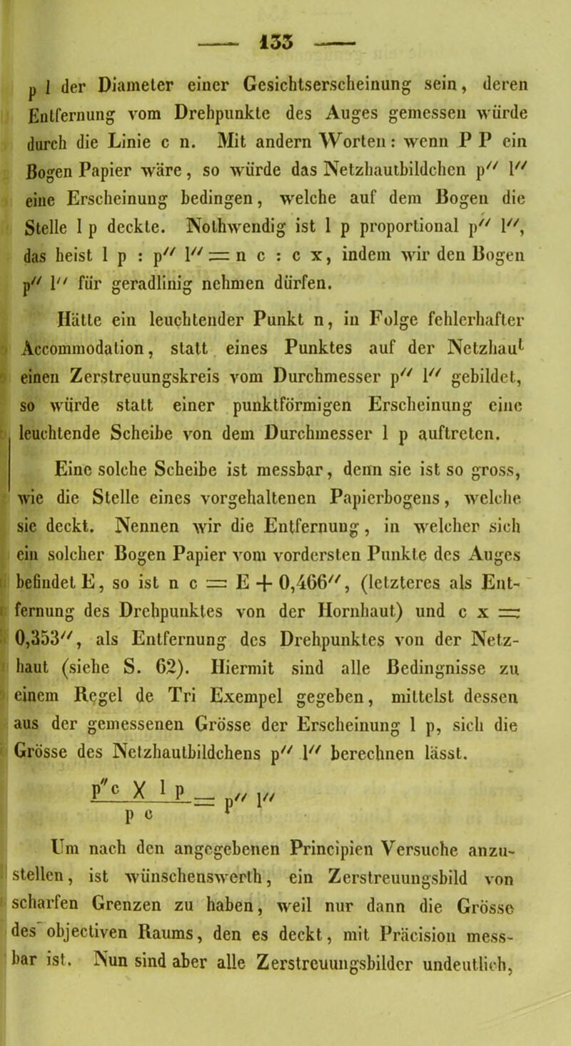 135 p I der Diameter einer Gesichtserscheinung sein, deren Entfernung vom Drehpunkte des Auges gemessen würde durch die Linie c n. Mit andern Worten: wenn P P ein Bogen Papier wäre, so würde das Netzhautbildchen p// l eine Erscheinung bedingen, welche auf dem Bogen die Stelle 1 p deckte. Nolhwendig ist 1 p proportional p l, das heist 1 p : py/ \u z=. n c : c x, indem wir den Bogen p// \n fyr geradlinig nehmen dürfen. Hätte ein leuchtender Punkt n, in Folge fehlerhafter Accommodalion, statt eines Punktes auf der Netzhau1 einen Zerstreuungskreis vom Durchmesser p l gebildet, so würde statt einer punktförmigen Erscheinung eine leuchtende Scheibe von dem Durchmesser 1 p auftreten. Eine solche Scheibe ist messbar, denn sie ist so gross, wie die Stelle eines vorgehaltenen Papierbogens, welche sie deckt. Nennen wir die Entfernung, in welcher sich ein solcher Bogen Papier vom vordersten Punkte des Auges befindet E, so ist n c = E + 0,466//, (letzteres als Ent- fernung des Drehpunktes von der Hornhaut) und c x =: 0,353//, als Entfernung des Drehpunktes von der Netz- haut (siehe S. C2). Hiermit sind alle ßedingnisse zu einem Regel de Tri Exempel gegeben, mittelst dessen aus der gemessenen Grösse der Erscheinung 1 p, sich die Grösse des Netzhautbildchens p/y 1 berechnen lässt. Pc X P c Um nach den angegebenen Principien Versuche anzu- stellen, ist wünschenswerth, ein Zerstreuungsbild von scharfen Grenzen zu haben, weil nur dann die Grösse des objectiven Raums, den es deckt, mit Präcision mess- bar ist. Nun sind aber alle Zerstrcuungsbilder undeutlich,
