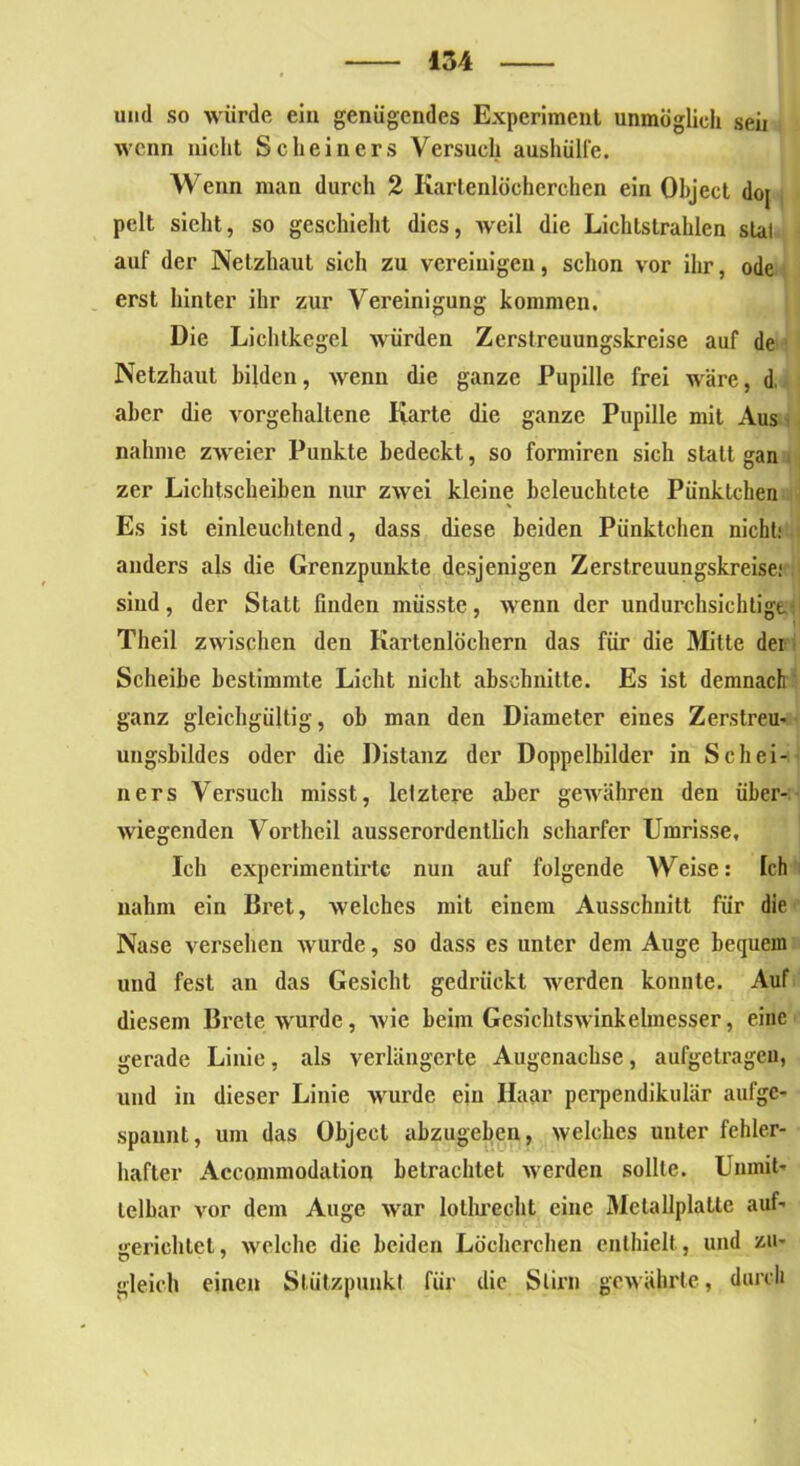 und so würde ein genügendes Experiment unmöglich seii wenn nicht Scheiners Versuch aushülfe. Wenn man durch 2 Kartenlöcherchen ein Object doj pelt sieht, so geschieht dies, weil die Lichtstrahlen slal auf der Netzhaut sich zu vereinigen, schon vor ihr, ode erst hinter ihr zur Vereinigung kommen. Die Lichtkegel würden Zerstreuungskreise auf de Netzhaut bilden, wenn die ganze Pupille frei wäre, d, aber die vorgehaltene Karte die ganze Pupille mit Aus nähme zweier Punkte bedeckt, so formiren sich statt gan . zer Lichtscheiben nur zwei kleine beleuchtete Pünktchen Es ist einleuchtend, dass diese beiden Pünktchen nicht; anders als die Grenzpunkte desjenigen Zerstreuungskreise! sind, der Statt finden müsste, wenn der undurchsichtige Theil zwischen den Kartenlochern das für die Mitte dei Scheibe bestimmte Licht nicht abschnitte. Es ist demnach ganz gleichgültig, ob man den Diameter eines Zerstreu- ungsbildes oder die Distanz der Doppelbilder in Schei- ners Versuch misst, letztere aber gewähren den über- wiegenden Vortheil ausserordentlich scharfer Umrisse, Ich experimentirtc nun auf folgende AVeise: Ich nahm ein Bret, welches mit einem Ausschnitt für die Nase versehen wurde, so dass es unter dem Auge bequem und fest an das Gesicht gedrückt werden konnte. Auf diesem Brete -wurde, wie beim Gesichtswinkelmesser, eine gerade Linie, als verlängerte Augenachse, aufgetrageu, und in dieser Linie wurde ein Haar perpendikulär aufge- spannt, um das Object abzugeben, welches unter fehler- hafter Accommodation betrachtet werden sollte. Unmit- telbar vor dem Auge war lolhrecht eine Mclallplatte auf- gerichtet , welche die beiden Löchcrchen enthielt, und zu- gleich einen Stützpunkt für die Stirn gewährte, durch