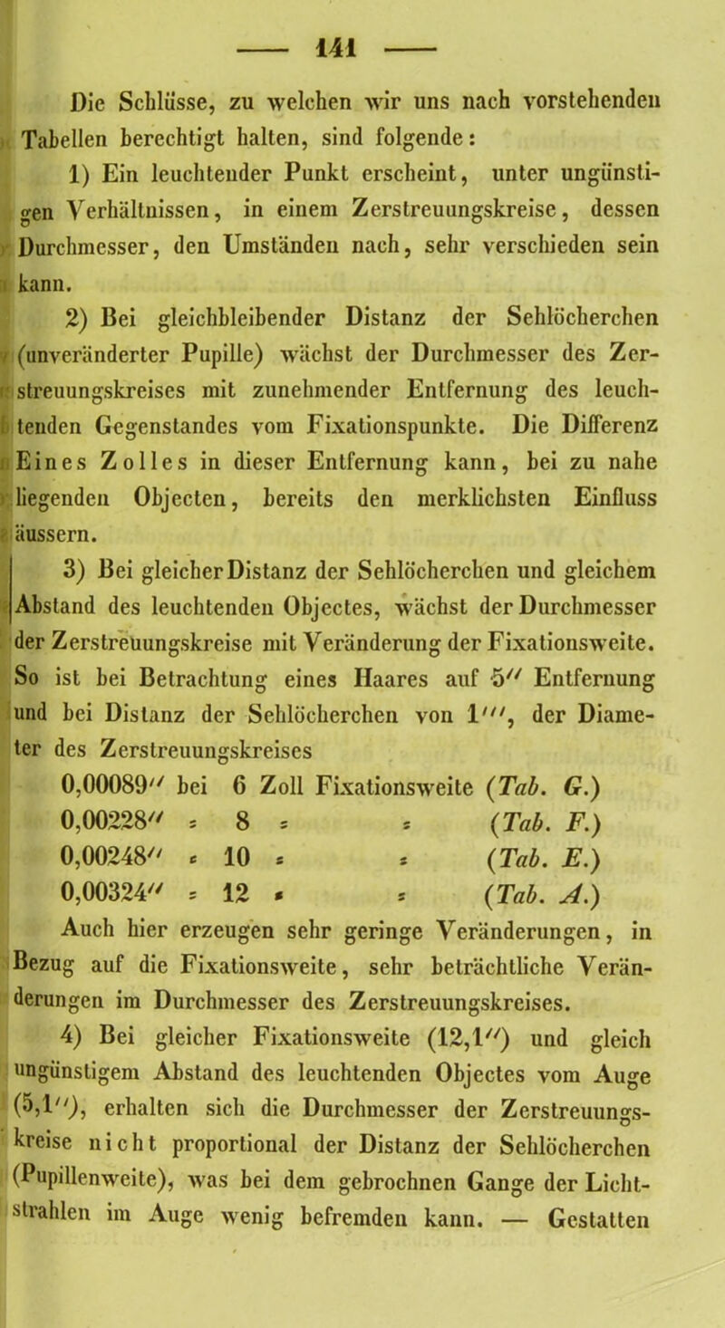 Die Schlüsse, zu welchen wir uns nach vorstehenden Tabellen berechtigt halten, sind folgende: 1) Ein leuchtender Punkt erscheint, unter ungünsti- gen Verhältnissen, in einem Zerstreuungskreise, dessen Durchmesser, den Umständen nach, sehr verschieden sein ! kann. 2) Bei gleichbleibender Distanz der Sehlöcherchen v (unveränderter Pupille) wächst der Durchmesser des Zer- streuungskreises mit zunehmender Entfernung des lcuch- I tenden Gegenstandes vom Fixationspunkte. Die Dilferenz fl Eines Zolles in dieser Entfernung kann, bei zu nahe liegenden Objecten, bereits den merklichsten Einfluss äussern. 3) Bei gleicher Distanz der Sehlöcherchen und gleichem Abstand des leuchtenden Objectes, wächst der Durchmesser der Zerstreuungskreise mit Veränderung der Fixatiousweite. So ist bei Betrachtung eines Haares auf ö Entfernung und bei Distanz der Sehlöcherchen von 1', der Diame- ter des Zerstreuungskreises 0,00089 hei 6 Zoll Fixationsweite (Tab. G.) 0,00228 = 8 = s (Tab. F.) 0,00248 * 10 * * (Tab. E.) 0,00324 s 12 . * (Tab. A.) Auch hier erzeugen sehr geringe Veränderungen, in Bezug auf die Fixalionsweite, sehr beträchtliche Verän- derungen im Durchmesser des Zerstreuungskreises. 4) Bei gleicher Fixationsweite (12,1) und gleich ungünstigem Abstand des leuchtenden Objectes vom Auge (5,1), erhalten sich die Durchmesser der Zerstreuungs- kreise nicht proportional der Distanz der Sehlöcherchen (Pupillenweite), was bei dem gebrochnen Gange der Licht- strahlen im Auge wenig befremden kann. — Gestatten