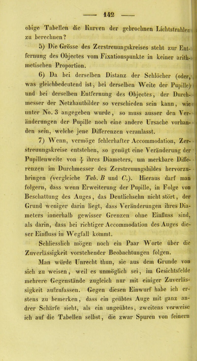 obige Tabellen die Kurven der gebrochnen Lichtstrahlen zu berechnen? 5) Die Grösse des Zerstreuungskreises steht zur Ent- fernung des Objectes vom Fixationspunkte in keiner arith- metischen Proportion. G) Da bei derselben Distanz der Sehlöcher (oder, was gleichbedeutend ist, bei derselben Weite der Papille) und bei derselben Entfernung des Objectes, der Durch- 1 messer der Netzhautbilder so verschieden sein kann, wie unter No. 3 angegeben wurde, so muss ausser den Ver- änderungen der Pupille noch eine andere Ursache vorhan- den sein, welche jene Differenzen veranlasst. 7) Wenn, vermöge fehlerhafter Accommodation, Zer- streuungskreise entstehen, so genügt eine Veränderung der Pupillenweite von i ihres Diameters, um merkbare Diffe- renzen im Durchmesser des Zerstreuungsbildes hervorzu- bringen (vergleiche Tab. B und C.). Hieraus darf man folgern, dass wenn Erweiterung der Pupille, in Folge von Beschattung des Auges, das Deutlichsehn nicht stört, der Grund weniger darin liegt, dass Veränderungen ihres Dia- meters innerhalb gewisser Grenzen ohne Einfluss sind, als darin, dass bei richtiger Accommodation des Auges die- ser Einfluss in Wegfall kolnrnt. Schliesslich mögen noch ein Paar Worte über die Zuverlässigkeit vorstehender Beobachtungen folgen. Man würde Unrecht tlmn, sie aus dem Grunde von sich zu weisen, weil es unmöglich sei, im Gesichtsfelde mehrere Gegenstände zugleich nur mit einiger Zuverläs- sigkeit aufzufassen. Gegen diesen Einwurf habe ich er- stens zu bemerken, dass ein geübtes Auge mit ganz an- drer Schärfe sieht, als ein ungeübtes, zweitens verweise ich auf die Tabellen selbst, die zwar Spuren von feinem