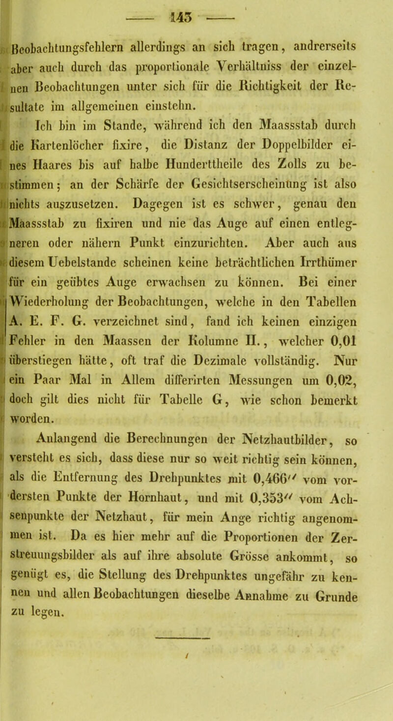 145 ßcobachtungsfehlern allerdings an sich tragen, andrerseits aber auch durch das proportionale Verhältniss der einzel- 1 nen Beobachtungen unter sich für die Richtigkeit der Re- iz sultate im allgemeinen einstehn. Jch bin im Stande, während ich den Maassstab durch i die Kartenlocher fixire, die Distanz der Doppelbilder ei- i ues Haares bis auf halbe Hunderttheile des Zolls zu be- u stimmen; an der Schärfe der Gesichtserscheinung ist also I nichts auszusetzen. Dagegen ist es schwer, genau den Maassstab zu fixiren und nie das Auge auf einen entleg- neren oder nähern Punkt einzurichten. Aber auch aus diesem Uebelstande scheinen keine beträchtlichen Irrthümer für ein geübtes Auge erwachsen zu können. Bei einer Wiederholung der Beobachtungen, welche in den Tabellen A. E. F. G. verzeichnet sind, fand ich keinen einzigen Fehler in den Maassen der Kolumne II., welcher 0,01 überstiegen hätte, oft traf die Dezimale vollständig. Nur ein Paar Mal in Allem dilferirten Messungen um 0,02, doch gilt dies nicht für Tabelle G, wie schon bemerkt worden. Anlangend die Berechnungen der Netzhautbilder, so versteht es sich, dass diese nur so weit richtig sein können, als die Entfernung des Drehpunktes mit 0,466'' vom vor- dersten Punkte der Hornhaut, und mit 0,353 vom Aeh- seupunkte der Netzhaut, für mein Auge richtig angenom- men ist. Da es hier mehr auf die Proportionen der Zer- streuungsbilder als auf ihre absolute Grösse ankommt, so genügt es, die Stellung des Drehpunktes ungefähr zu ken- nen und allen Beobachtungen dieselbe Annahme zu Grunde zu legen. /