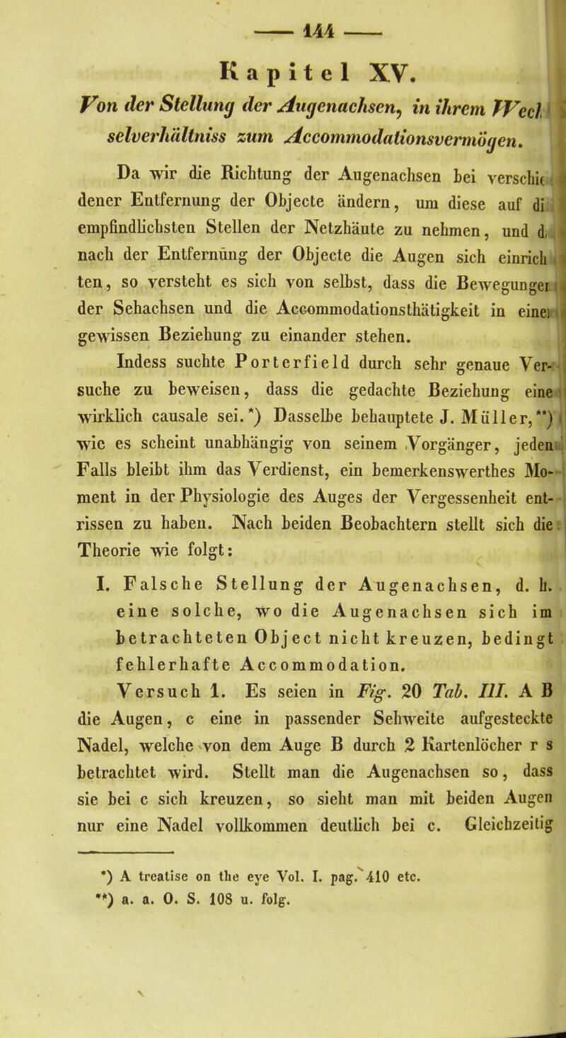 Kapitel XV. Von der Stellung der Augenachsen, in ihrem fVecl selverhältniss zum AccommodationsvermÖgen. Da wir die Richtung der Augenachsen hei verschit i dener Entfernung der Objecte ändern, um diese auf di \ empfindlichsten Stellen der Netzhäute zu nehmen, und d, nach der Entfernung der Objecte die Augen sich einricli 4 ten, so versteht es sich von selbst, dass die Bewegungei der Sehachsen und die Accommodationsthätigkeit in einei i] gewissen Beziehung zu einander stehen. Indess suchte Porterfield durch sehr genaue Ver- suche zu beweisen, dass die gedachte Beziehung eine wirklich causale sei.* **)) Dasselbe behauptete J. Müller,“) t wie es scheint unabhängig von seinem Vorgänger, jeden Falls bleibt ihm das Verdienst, ein bemerkenswerthes Mo- ment in der Physiologie des Auges der Vergessenheit ent- rissen zu haben. Nach beiden Beobachtern stellt sich die Theorie wie folgt: I. Falsche Stellung der Augenachsen, d. h. eine solche, wo die Augenachsen sich im betrachteten Object nicht kreuzen, bedingt fehlerhafte Accommodation. Versuch 1. Es seien in Fig. 20 Tab. III. A B die Augen, c eine in passender Sehweite aufgesteckte Nadel, welche -von dem Auge B durch 2 Kartenlocher r s betrachtet wird. Stellt man die Augenachsen so, dass sie bei c sich kreuzen, so sieht man mit beiden Augen nur eine Nadel vollkommen deutlich bei c. Gleichzeitig *) A trealise on the eye Vol. I. pag. 410 etc. **) a. a. 0. S. 108 u. folg.