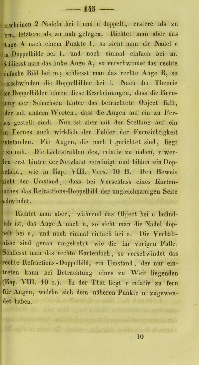 . erscheinen 2 Nadeln hei 1 und n doppelt, ersterc als zu crn, letztere als zu nah gelegen. Richtet man aber das Vuge A nach einem Punkte 1, so sicht man die Nadel c m Doppelhilde hei 1, und noch einmal einfach hei m. • jjchliesst man das linke Auge A, so verschwindet das rechte 0 *infache Bild bei m; schliesst man das rechte Auge B, so [ erschwinden die Doppelbilder bei 1. Nach der Theorie ( 1er Doppelbilder lehren diese Erscheinungen, dass die Kreu- zung der Sehachsen hinter das betrachtete Object fällt, »der mit andern Worten, dass die Augen auf ein zu Fer- > les gestellt sind. Nun ist aber mit der Stellung auf ein liu Fernes auch wirklich der Fehler der Fernsichtigkeit jmlstanden. Fiir Augen, die nach 1 gerichtet sind, liegt zu nah. Die Lichtstrahlen des, relativ zu nahen, £ wer- en erst hinter der Netzhaut vereinigt und bilden ein Dop- elbild, wie in Kap. VIII. Vers. 10 B. Den Beweis igiebt der Umstand, dass bei Verschluss eines Karten- > oches das Refractions-Dopp eibild der ungleichnamigen Seite 1 schwindet. Richtet man aber, während das Object bei c befind- lich ist, das Auge A nach n, so sieht man die Nadel dop- pelt bei c, und noch einmal einfach bei o. Die Verhält- nisse sind genau umgekehrt wie die im vorigen Falle. BSchliesst man das rechte Kartenloch, so verschwindet das (reichte Refractions-Doppelbild, ein Umstand, der nur ein- Itreten kann bei Betrachtung eines zu Weit liegenden j(Kap. VIII. 10 c.). In der That liegt c relativ zu fern für Augen, welche sich dem näheren Punkte n zugewen- det haben. 10