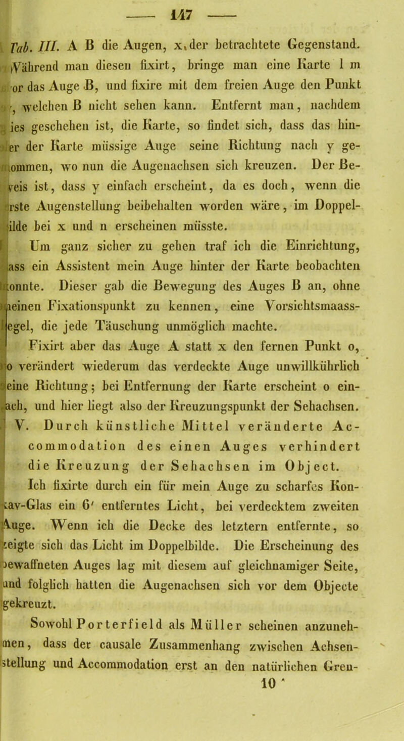 Tab. III. A B die Augen, x,der betrachtete Gegenstand. nVahrend man diesen fixirt, bringe man eine Karte 1 m ß or das Auge ß, und fixire mit dem freien Auge den Punkt •j welchen ß nicht sehen kann. Entfernt man, nachdem g ies geschehen ist, die Karte, so findet sich, dass das hin- ter der Karte müssige Auge seine Richtung nach y ge- kommen, wo nun die Augenachsen sich kreuzen. Der Be- weis ist, dass y einfach erscheint, da es doch, wenn die rste Augenstellung beibehalten worden wäre, im Doppel- ilde bei x und n erscheinen müsste. Um ganz sicher zu gehen traf ich die Einrichtung, ass ein Assistent mein Auge hinter der Karte beobachten konnte. Dieser gab die ßeweguug des Auges ß an, ohne !leinen Fixationspunkt zu kennen, eine Vorsichtsmaass- egel, die jede Täuschung unmöglich machte. Fixirt aber das Auge A statt x den fernen Punkt o, «jo verändert wiederum das verdeckte Auge unwillkührlich ajeine Richtung; bei Entfernung der Karte erscheint o ein- ,ach, und hier liegt also der Kreuzungspunkt der Sehachsen. ! V. Durch künstliche Mittel veränderte Ac- commodation des einen Auges verhindert die Kreuzung der Sehachsen im Object. Ich fixirte durch ein für mein Auge zu scharfes Kon- cav-Glas ein G' entferntes Licht, bei verdecktem zweiten Auge. Wenn ich die Decke des letztem entfernte, so jpeigte sich das Licht im Doppelbilde. Die Erscheinung des Jewalfneten Auges lag mit diesem auf gleichnamiger Seite, and folglich hatten die Augenachsen sich vor dem Objecte igekreuzt. Sowohl Por terfi e 1 d als Müller scheinen anzuneh- men, dass dec causale Zusammenhang zwischen Achsen- stellung und Accommodation erst an den natürlichen Greu- 10 *