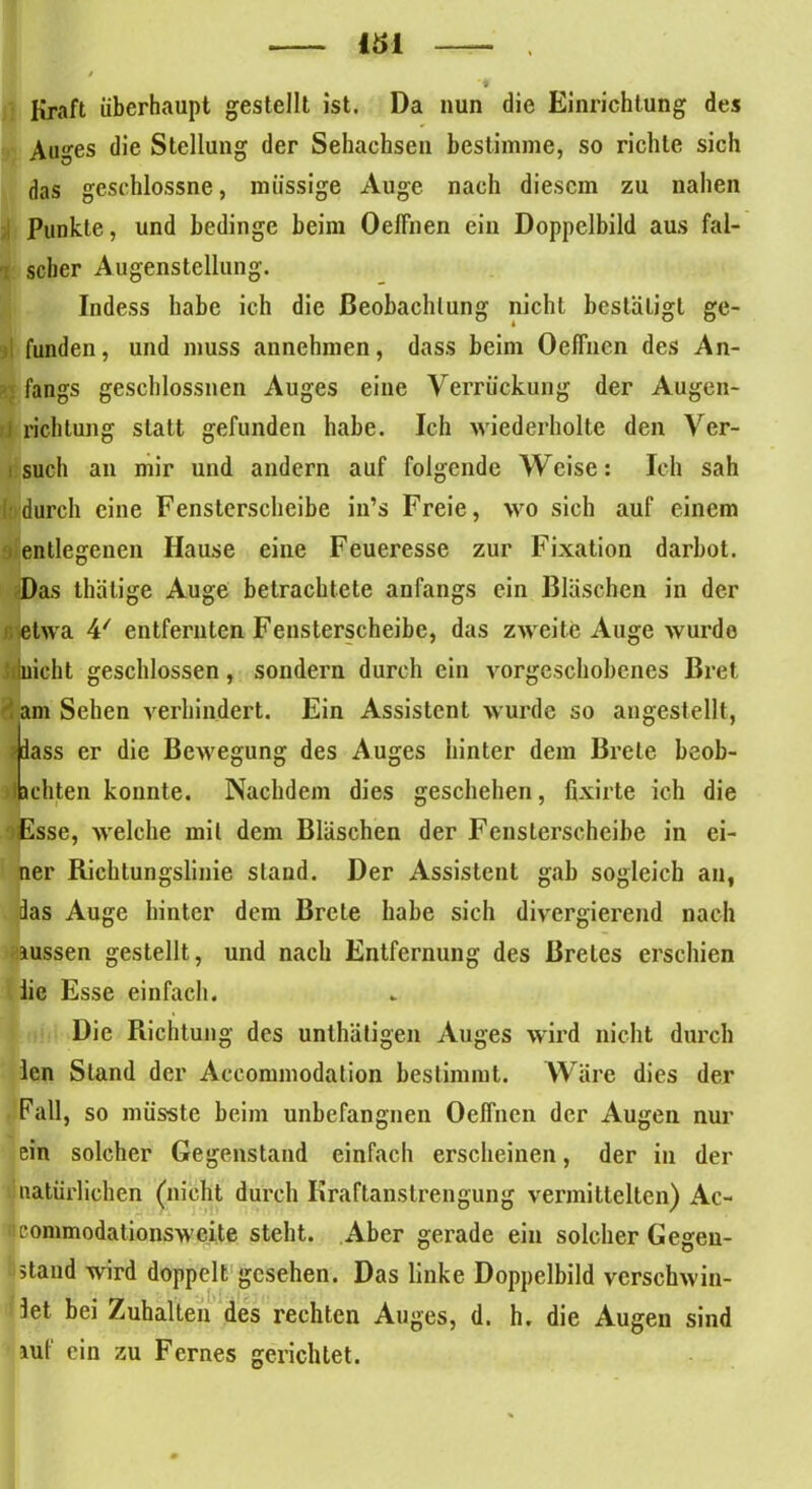 Kraft überhaupt gestellt ist. Da nun die Einrichtung des Auges die Stellung der Sehachsen bestimme, so richte sich das geschlossne, müssige Auge nach diesem zu nahen Punkte, und bedinge heim OelFnen ein Doppelbild aus fal- 1 scher Augenstellung. Indess habe ich die Beobachtung nicht bestätigt ge- funden, und muss annehmen, dass beim OelTnen des An- - fangs geschlossnen Auges eine Verrückung der Augen- ) richtung statt gefunden habe. Ich wiederholte den Ver- such an mir und andern auf folgende Weise: Ich sah «durch eine Fensterscheibe in’s Freie, wo sich auf einem entlegenen Hause eine Feueresse zur Fixation darbot. Das thätige Auge betrachtete anfangs ein Bläschen in der i. etwa 4' entfernten Fensterscheibe, das zweite Auge wurde «nicht geschlossen, sondern durch ein vorgeschobenes Bret 3 am Sehen verhindert. Ein Assistent wurde so angestellt, ?iass er die Bewegung des Auges hinter dem Breie beob- tichten konnte. Nachdem dies geschehen, fixirte ich die oEsse, welche mit dem Bläschen der Fensterscheibe in ei- ner Richtungslinie stand. Der Assistent gab sogleich an, das Auge hinter dem Breie habe sich divergierend nach aussen gestellt, und nach Entfernung des Breies erschien lie Esse einfach. Die Richtung des unthätigen Auges wird nicht durch len Stand der Aeeommodalion bestimmt. Wäre dies der Fall, so müsste beim unbefangnen OelFnen der Augen nur ein solcher Gegenstand einfach erscheinen, der in der natürlichen (nicht durch Kraftanstrengung vermittelten) Ac- iieommodationsweite steht. Aber gerade ein solcher Gegen- stand wird doppelt gesehen. Das linke Doppelbild verschwin- det bei Zuhalten des rechten Auges, d. h, die Augen sind auf ein zu Fernes gerichtet.