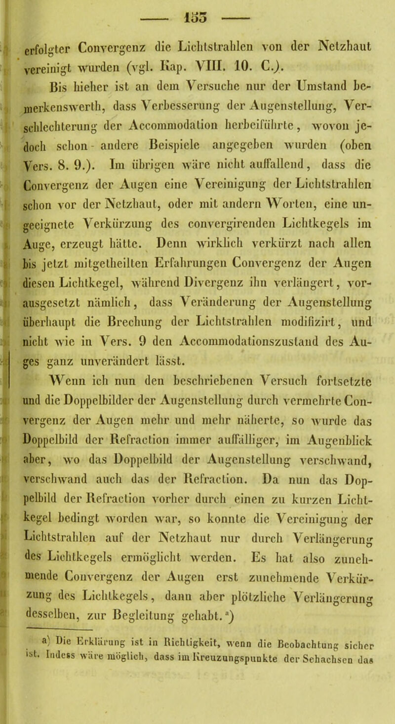 iao erfolgter Convergenz die Lichtstrahlen von der Netzhaut vereinigt wurden (vgl. Kap. VIII. 10. C.). Bis hieher ist an dein Versuche nur der Umstand bc- merkcns werth, dass Verbesserung der Augenstellung, Ver- schlechterung der Accommodation hcrbciführte , wovon je- doch schon andere Beispiele angegeben wurden (oben Vers. 8. 9.). Im übrigen wäre nicht auffallend, dass die Konvergenz der Augen eine Vereinigung der Lichtstrahlen schon vor der Netzhaut, oder mit andern Worten, eine un- geeignete Verkürzung des convergirenden Lichtkegels im Auge, erzeugt hätte. Denn wirklich verkürzt nach allen bis jetzt mitgetheilten Erfahrungen Convergenz der Augen diesen Lichtkegel, während Divergenz ihn verlängert, vor- ausgesetzt nämlich , dass Veränderung der Augenstellung überhaupt die Brechung der Lichtstrahlen modifizirt, und nicht wie in Vers. 9 den Accommodationszustand des Au- ges ganz unverändert lässt. Wenn ich nun den beschriebenen Versuch forlsetztc und die Doppelbilder der Augenstellung durch vermehrte Con- vergenz der Augen mehr und mehr näherte, so wurde das Doppelbild der Refraction immer auffälliger, im Augenblick aber, wo das Doppelbild der Augenstellung verschwand, verschwand auch das der Refraction. Da nun das Dop- pelbild der Refraction vorher durch einen zu kurzen Licht- kegel bedingt worden war, so konnte die Vereinigung der Lichtstrahlen auf der Netzhaut nur durch Verlängerung des Lichtkegels ermöglicht werden. Es hat also zuneh- mende Convergenz der Augen erst zunehmende Verkür- zung des Lichtkegels, dann aber plötzliche Verlängerung desselben, zur Begleitung gehabt.) a' I)ie Erklärung ist in Richtigkeit, wenn die Beobachtung sicher ist. Indess wäre möglich, dass im Kreuzungspunkte der Sehachsen das