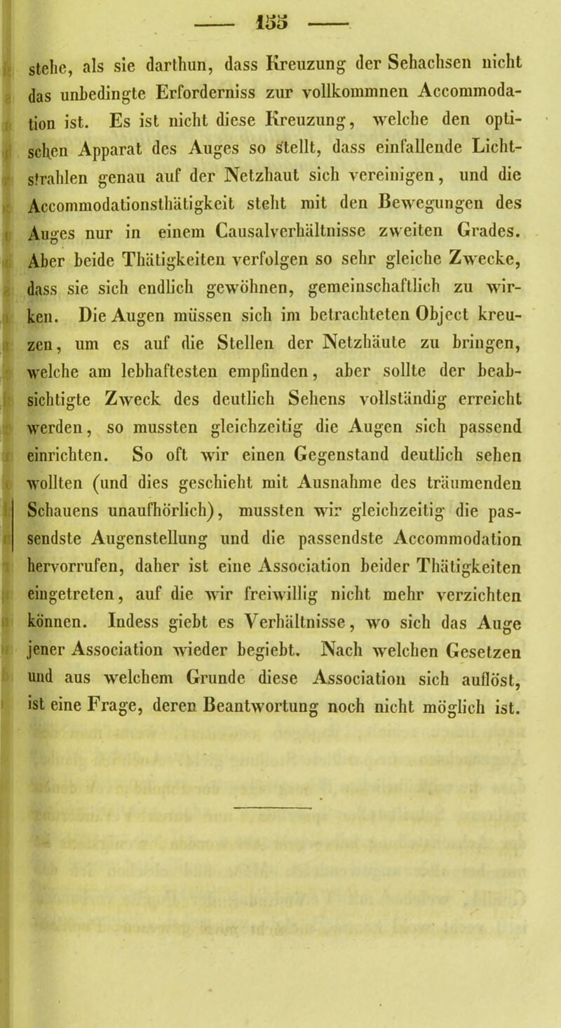 stehe, als sie darthun, dass Kreuzung der Sehachsen nicht das unbedingte Erforderniss zur vollkommnen Accommoda- tion ist. Es ist nicht diese Kreuzung, welche den opti- schen Apparat des Auges so stellt, dass einfalleude Licht- strahlen genau auf der Netzhaut sich vereinigen, und die Accommodationsthätigkeit steht mit den Bewegungen des Auges nur in einem Causalverhältnisse zweiten Grades. Aber beide Thätigkeiten verfolgen so sehr gleiche Zwecke, dass sie sich endlich gewöhnen, gemeinschaftlich zu wir- ken. Die Augen müssen sich im betrachteten Object kreu- zen, um es auf die Stellen der Netzhäute zu bringen, welche am lebhaftesten empfinden, aber sollte der beab- sichtigte Zweck des deutlich Sehens vollständig erreicht werden, so mussten gleichzeitig die Augen sich passend einrichten. So oft wir einen Gegenstand deutlich sehen wollten (und dies geschieht mit Ausnahme des träumenden Schauens unaufhörlich), mussten wir gleichzeitig die pas- sendste Augenstellung und die passendste Accommodation hervorrufen, daher ist eine Association beider Thätigkeiten eingetreten, auf die wir freiwillig nicht mehr verzichten können. Iudess giebt es Verhältnisse, wo sich das Auge jener Association wieder begiebt. Nach welchen Gesetzen und aus welchem Grunde diese Association sich auflöst, ist eine Frage, deren Beantwortung noch nicht möglich ist.