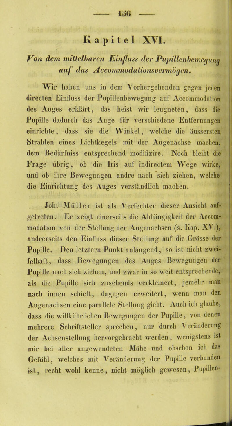 UG Kapitel XVI. Von dem mittelbaren Einfluss der Puj)illcnbeivc(juni] auf das Accommodationsvermögcn. Wir haben uns in dem Vorhergehenden gegen jeden directen Einfluss der Pupillenbewegung auf Acconnnodation des Auges erklärt, das heist wir leugneten, dass die Pupille dadurch das Auge für verschiedene Entfernungen einrichte, dass sie die Winkel, welche die äussersten Strahlen eines Lichtkegels mit der Augenächse machen, dem Bedürfniss entsprechend modifizire. Noch bleibt die Frage übrig, ob die Iris auf indirectem Wege wirke, und ob ihre Bewegungen andre nach sich ziehen, welche die Einrichtung des Auges verständlich machen. Job. Müller ist als Verfechter dieser Ansicht auf- getreten. Er zeigt einerseits die Abhängigkeit der Accom- modation von der Stellung der Augenachsen (s. Kap. XV.), andrerseits den Einfluss dieser Stellung auf die Grösse der Pupille. Den letztem Punkt anlangend, so ist nicht zwei- felhaft, dass Bewegungen des Auges Bewegungen der Pupille nach sich ziehen, und zwar in so weit entsprechende, als die Pupille sich zusehends verkleinert, jemehr man nach innen schielt, dagegen erweitert, wenn man den Augenachsen eine parallele Stellung giebt. Auch ich glaube, dass die willkührlichen Bewegungen der Pupille, von denen mehrere Schriftsteller sprechen, nur durch Veränderung der Achsenstellung hervorgebracht werden, wenigstens ist mir bei aller angewendeten Miihc und obschon ich das Gefühl, welches mit Veränderung der Pupille verbunden ist, recht wohl kenne, nicht möglich gewesen, Pupillen-