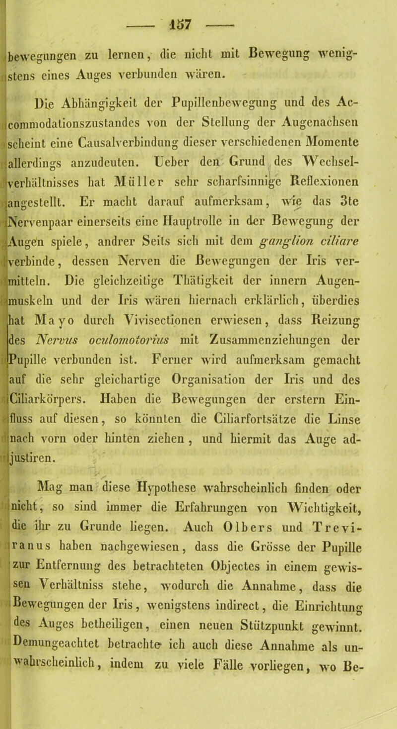 bewegungen zu lernen, die nicht mit Bewegung wenig- stens eines Auges verbunden wären. Die Abhängigkeit der Pupillenbewegung und des Ac- Icommodationszustandes von der Stellung der Augenachsen scheint eine Causalverbindung dieser verschiedenen Momente allerdings anzudeuten. Ueber den Grund des Wechsel- IVerhältnisses hat Müller sehr scharfsinnige Reflexionen angeslelll. Er macht darauf aufmerksam, wie das 3te Nervenpaar einerseits eine Hauptrolle in der Bewegung der .'.Augen spiele, andrer Seits sich mit dem ganglion ciliare «verbinde, dessen Nerven die Bewegungen der Iris ver- ilimilteln. Die gleichzeitige Thätigkeit der innern Augen- Imuskeln und der Iris wären hiernach erklärlich, überdies hat Mayo durch Vivisectionen erwiesen, dass Reizung des Nervus oculomolorius mit Zusammenziehungen der Pupille verbunden ist. Ferner wird aufmerksam gemacht auf die sehr gleichartige Organisation der Iris und des Ciliarkörpers. Haben die Bewegungen der erstem Ein- fluss auf diesen, so könnten die Ciliarfortsätze die Linse nach vorn oder hinten ziehen , und hiermit das Auge ad- Ijustircn. Mag man diese Hypothese wahrscheinlich finden oder nicht, so sind immer die Erfahrungen von Wichtigkeit, die ihr zu Grunde liegen. Auch 0Ibers und Trevi- ranus haben nachgewiesen, dass die Grösse der Pupille zur Entfernung des betrachteten Objectes in einem gewis- sen Verhältniss stehe, wodurch die Annahme, dass die Bewegungen der Iris, wenigstens indirect, die Einrichtung des Auges betheiligen, einen neuen Stützpunkt gewinnt. Demungeachtet betrachte« ich auch diese Annahme als un- wahrscheinlich , indem zu viele Fälle vorliegen, wo Be-