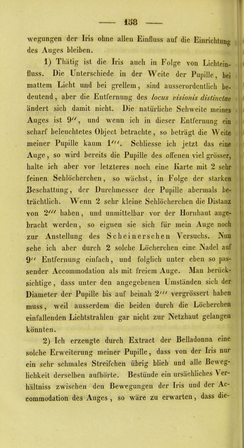 158 Avegungen der Iris ohne allen Einfluss auf die Einrichtung des Auges bleiben. 1) Thätig ist die Iris auch in Folge von Lichlein- fluss. Die Unterschiede in der Weile der Pupille, hei mattem Licht und bei grellem, sind ausserordentlich be- deutend , aber die Entfernung des locus visionis distinctac ändert sich damit nicht. Die natürliche Sehweite meines Auges ist 9, und wenn ich in dieser Entfernung ein scharf beleuchtetes Object betrachte, so beträgt die Weite meiner Pupille kaum 1///. Schliesse ich jetzt das eine Auge, so wird bereits die Pupille des offenen viel grösser, halte ich aber vor letzteres noch eine Karte mit 2 sehr feinen Sehlöcherchen, so Avächst, in Folge der starken Beschattung, der Durchmesser der Pupille abei’mals be- trächtlich. Wenn 2 sehr kleine Sehlöcherchen die Distanz >'on 2/// haben, und unmittelbar Aror der Hornhaut ange- bracht werden, so eignen sie sich für mein Auge noch zur Anstellung des Schein ersehen Versuchs. Nun sehe ich aber durch 2 solche Löcherehen eine Nadel auf 9 Entfernung einfach, und folglich unter eben so pas- sender Accommodation als mit freiem Auge. Man berück- sichtige , dass unter den angegebenen Umständen sich der Diameter der Pupille bis auf beinah 2' vergrössert haben muss, weil ausserdem die beiden durch die Löcherchen einfallenden Lichtstrahlen gar nicht zur Netzhaut gelangen könnten. 2) Ich erzeugte durch Extract der Belladonna eine solche Erweiterung meiner Pupille, dass von der Iris nur ein sehr schmales Streifehen übrig blieb und alle Beweg- lichkeit derselben aufhörte. Bestünde ein ursächliches \ er- hältniss zwischen den ßeA\regungeu der Iris und der Ac- conunodation des Auges , so wäre zu erwarten, dass die-