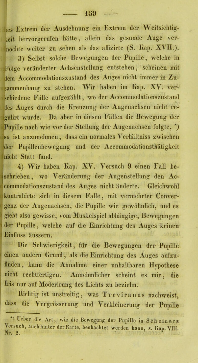 ISO ics Extrem der Ausdehnung- ciu Extrem der Weitsichtig- keit hervorgerufen hätte, allein das gesunde Auge ver- mochte weiter zu sehen als das affizirte (S. Kap. XVII.). 3) Selbst solche Bewegungen der Pupille, welche in «Folge veränderter Achsenstellung entstehen, scheinen miL dem Accommodationszustand des Auges nicht immer in Zu- sammenhang zu stehen. Wir haben im Kap. XV. ver- schiedene Fälle aufgezählt, wo der Accommodationszustand des Auges durch die Kreuzung der Augenachsen nicht re- igulirt wurde. Da aber in diesen Fällen die Bewegung der Pupille nach wie vor der Stellung der Augenachsen folgte, iso ist anzunehmen, dass ein normales Verhältniss zwischen 'der Pupillenbewegung und der Accommodationsthätigkeit nicht Statt fand. 4) Wir haben Kap. XV. Versuch 9 einen Fall be- f schrieben, wo Veränderung der Augenstellung den Ac- i commodationszustand des Auges nicht änderte. Gleichwohl konlrahirte sich in diesem Falle, mit vermehrter Conver- n genz der Augenachsen, die Pupille wie gewöhnlich, undes ' giebt also gewisse, vom Muskelspicl abhängige, Bewegungen • der Pupille, welche auf die Einrichtung des Auges keinen i Einfluss äussern. Die Schwierigkeit, für die Bewegungen der Pupille einen andern Grund, als die Einrichtung des Auges aufzu- finden , kann die Annahme einer unhaltbaren Hypothese nicht rechtfertigen. Annehmlicher scheint cs mir, die i Iris nur auf Moderirung des Lichts zu beziehn. Richtig ist unstreitig, was Treviranus nachweist, , - ' 1 dass die Vcrgrösserung und Verkleinerung der Pupille *) Ueber die Art, wie die Bewegung der Pupille iu Schciners Versuch, auch hinter derKarte, beobachtet werden kann, s. Kap. VIII.