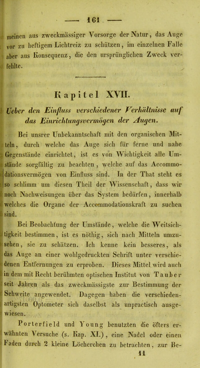 meinen aus zweckmässiger Vorsorge der Natur, das Auge vor zu heftigem Licbtreiz zu schützen, im einzelnen Falle aber aus Konsequenz, die den ursprünglichen Zweck ver- fehlte. Kapitel XVII. lieber den Einfluss verschiedener Verhältnisse auf das Einrichtungsvermögen der Augen. Bei unsrer Unbekanntschaft mit den organischen Mit- teln , durch welche das Auge sich für ferne und nahe Gegenstände einrichtet, ist es von Wichtigkeit alle Um- ■ stände sorgfältig zu beachten , welche auf das Accommo- dalionsvermögen von Einfluss sind. In der That steht es so schlimm um diesen Theil der Wissenschaft, dass wir I noch Nachweisungen über das System bedürfen, innerhalb - welches die Organe der Accemmodationskraft zu suchen i sind. Bei Beobachtung der Umstände, welche die Weitsich- tigkeit bestimmen, ist es nöthig, sich nach Mitteln umzu- 1 sehen, sie zu schätzen. Ich kenne kein besseres, als das Auge an einer wohlgedruckten Schrift unter verschie- 1 denen Entfernungen zu erproben. Dieses Mittel wird auch 1 in dem mit Recht berühmten optischen Institut von Tauber seit Jahren als das zweckmässigste zur Bestimmung der ! Sehweite angewendet. Dagegen haben die verschieden- ji artigsten Optometer sich daselbst als unpractisch ausge- ’ wiesen. Porterfield und Young benutzten die öfters er- wähnten Versuche (s. Kap. XI.) , eine Nadel oder einen h aden durch 2 kleine Löcherchen zu betrachten, zur Be- il