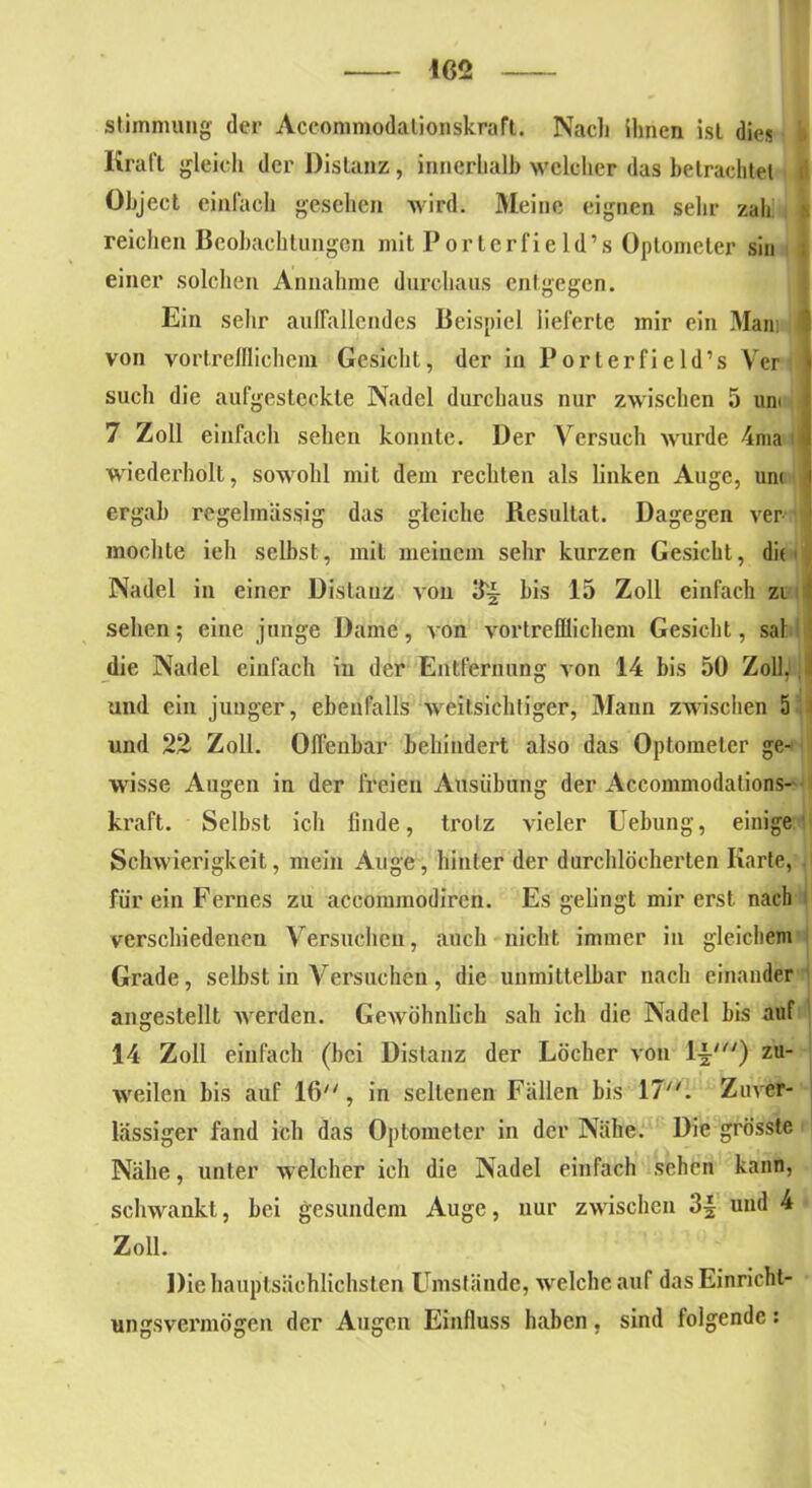 402 Stimmung der Accommodalionskraft. Nach ihnen ist dies i Kraft gleich der Distanz, innerhalb welcher das betrachtet t Object einfach gesehen wird. Meine eignen sehr zah > reichen Beobachtungen mit Porterfie ld’s Optometer sin : einer solchen Annahme durchaus entgegen. Ein sehr auffallendes Beispiel lieferte mir ein Man: 1 von vortrefflichem Gesicht, der in Porterfie ld’s Ver | such die aufgesteckte Nadel durchaus nur zwischen 5 um ; 7 Zoll einfach sehen konnte. Der Versuch wurde 4ma j wiederholt, sowohl mit dem rechten als linken Auge, um i ergab regelmässig das gleiche Resultat. Dagegen ver mochte ieh selbst, mit meinem sehr kurzen Gesicht, di( • Nadel in einer Distanz von 3^ bis 15 Zoll einfach zi i sehen; eine junge Dame, von vortrefflichem Gesicht, sal1 die Nadel einfach in der Entfernung von 14 bis 50 Zoll, I und ein junger, ebenfalls weitsichtiger, Mann zwischen 5 und 22 Zoll. Offenbar behindert also das Optometer ge- wisse Augen in der freien Ausübung der Accommodations- kraft. Selbst ich linde, trotz vieler Hebung, einige Schwierigkeit, mein Auge, hinter der durchlöcherten Karte, für ein Fernes zu accommodiren. Es gelingt mir erst nach verschiedenen Versuchen, auch nicht immer in gleichem Grade, selbst in Versuchen, die unmittelbar nach einander angestellt werden. Gewöhnlich sah ich die Nadel bis auf 14 Zoll einfach (hei Distanz der Löcher von ljj') zu- weilen bis auf 16, in seltenen Fällen bis 17. Zuver- lässiger fand ich das Optometer in der Nähe. Die grösste Nähe, unter welcher ich die Nadel einfach sehen kann, schwankt, bei gesundem Auge, nur zwischen 3§ und 4 Zoll. Die hauptsächlichsten Umstände, welche auf das Einricht- ungsvermögen der Augen Einfluss haben, sind folgende: