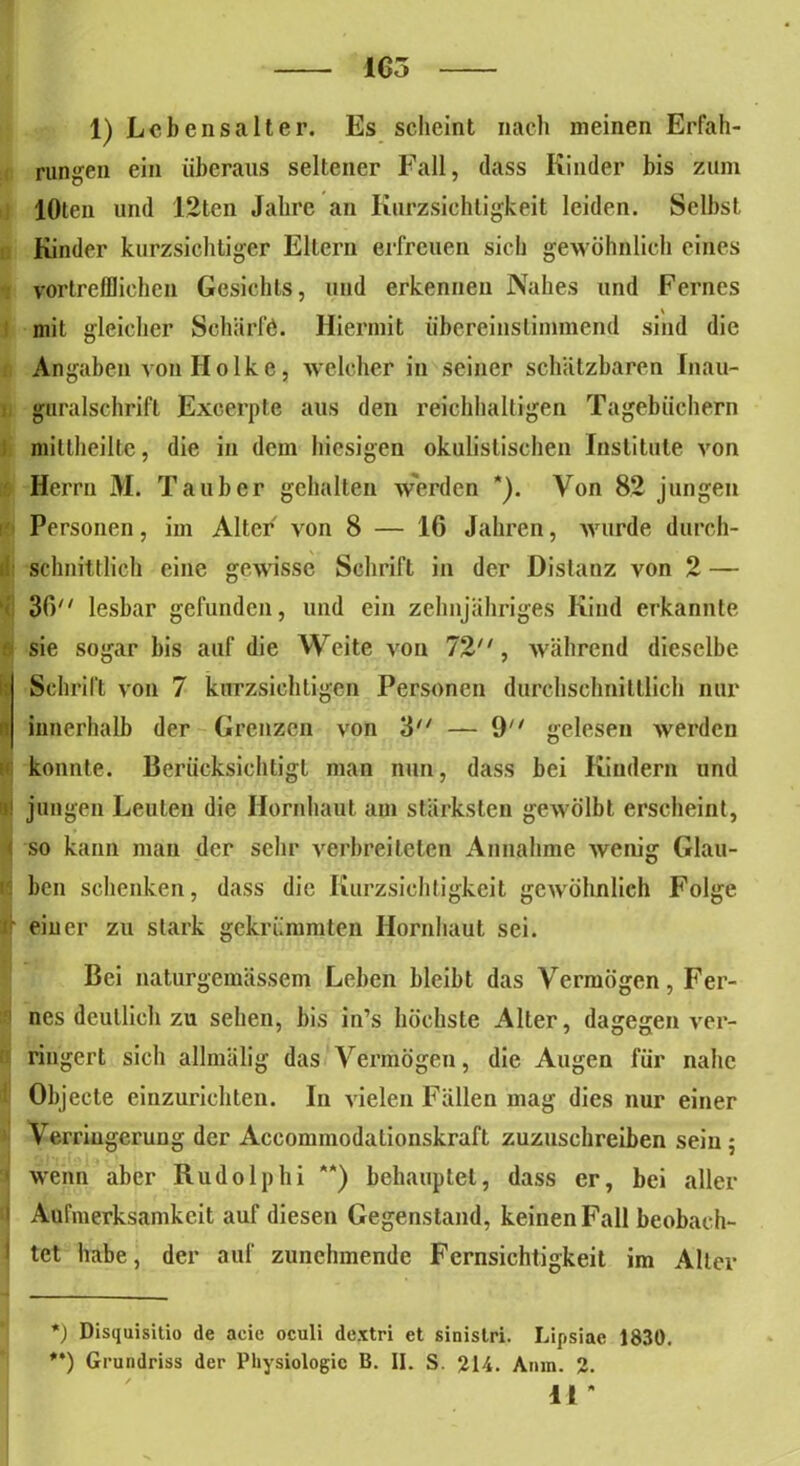 1) Lebensalter. Es scheint nach meinen Erfah- rungen ein überaus seltener Fall, dass Kinder bis zum lOlen und 12tcn Jahre an Kurzsichtigkeit leiden. Selbst Kinder kurzsichtiger Ellern erfreuen sich gewöhnlich eines vortrefflichen Gesichts, und erkennen Nahes und Fernes mit gleicher Schärfe. Hiermit übereinstimmend sind die Angaben vonHoike, welcher in seiner schätzbaren Inau- guralschrift Excerpte aus den reichhaltigen Tagebüchern niiltheiltc, die in dem hiesigen okulistischen Institute von Herrn M. Tauber gehalten werden *). Von 82 jungen Personen, im Alter von 8 — 16 Jahren, wurde durch- schnittlich eine gewisse Schrift in der Distanz von 2 — 36 lesbar gefunden, und ein zehnjähriges Kind erkannte sie sogar bis auf die Weite von 72, während dieselbe Schrift von 7 kurzsichtigen Personen durchschnittlich nur innerhalb der Grenzen von 3 — 9 gelesen werden konnte. Berücksichtigt man nun, dass bei Kindern und jungen Leuten die Hornhaut am stärksten gewölbt erscheint, jj so kann man der sehr verbreiteten Annahme Avenig Glau- ben schenken, dass die Kurzsichtigkeit gewöhnlich Folge ' einer zu stark gekrümmten Hornhaut sei. Bei naturgemässem Leben bleibt das Vermögen, Fer- nes deutlich zu sehen, bis in’s höchste Alter, dagegen ver- ringert sich allmälig das Vermögen, die Augen für nahe Objecte einzurichten. In vielen Fällen mag dies nur einer Verriugerung der Accommodationskraft zuzuschreiben sein ; 1 wenn aber Rudolphi **) behauptet, dass er, bei aller Aufmerksamkeit auf diesen Gegenstand, keinen Fall beobach- tet habe, der auf zunehmende Fernsichtigkeit im Alter *) Disquisitio de acie oculi dextri et sinistri. Lipsiae 1830. **) Grundriss der Physiologie B. II. S. 214. Ainn. 2. 11 *