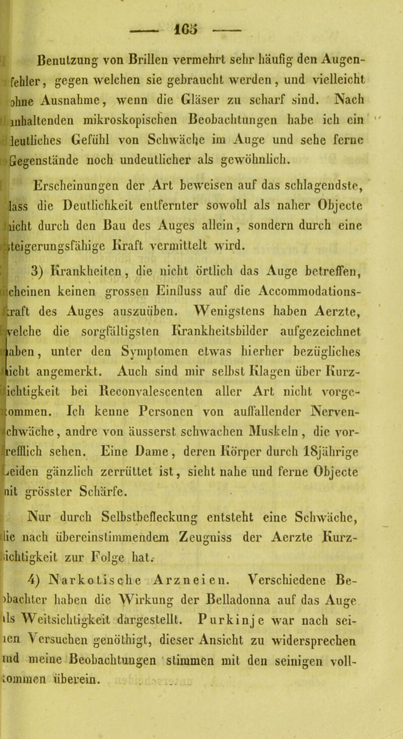 Benutzung von Brillen vermehrt sehr häufig den Augen- fehler, gegen welchen sie gebraucht werden, und vielleicht ohne Ausnahme, wenn die Gläser zu scharf sind. Nach inhaltenden mikroskopischen Beobachtungen habe ich ein leutliches Gefühl von Schwäche im Auge und sehe ferne Gegenstände noch undeutlicher als gewöhnlich. Erscheinungen der Art beweisen auf das schlagendste, lass die Deutlichkeit entfernter sowohl als naher Objecte Juicht durch den Bau des Auges allein, sondern durch eine i^teigerungsfähige Kraft vermittelt wird. 3) Krankheiten, die nicht örtlich das Auge betreffen, Scheinen keinen grossen Einfluss auf die Accommodations- Jtraft des Auges auszuiiben. Wenigstens haben Aerzte, ijvelche die sorgfältigsten Krankheitsbildcr aufgezeichnet inaben, unter den Symptomen etwas hierher bezügliches Hiebt angemerkt. Auch sind mir selbst Klagen über Kurz- sichtigkeit bei Reconvalescenten aller Art nicht vorge- ftommen. Ich kenne Personen von auffallender Nerven- chwäche, andre von äusserst schwachen Muskeln , die vor- refflich sehen. Eine Dame, deren Körper durch 18jährige meiden gänzlich zerrüttet ist, sieht nahe und ferne Objecte nit grösster Schärfe. Nur durch Sclbstbefleckung entsteht eine Schwäche, die nach übereinstimmendem Zeugniss der Aerzte Kurz- sichtigkeit zur Folge hat.- 4) Narkotische Arzneien. Verschiedene Be- dachter haben die Wirkung der Belladonna auf das Auge ils Weitsichtigkeit dargestellt. Purkinje war nach sei- ten Versuchen genöthigt, dieser Ansicht zu widersprechen md meine Beobachtungen stimmen mit den seinigen voll- kommen überein.