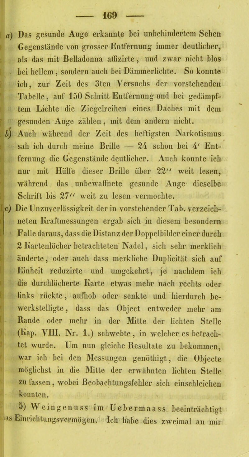 JLG9 a) Das gesunde Auge erkannt,e bei unbehindertem Sehen Gegenstände von grosser Entfernung immer deutlicher, als das mit Belladonna affizirte, und zwar nicht blos bei hellem, sondern auch bei Dämmerlichte. So konnte ich, zur Zeit des 3lcn Versuchs der vorstehenden Tabelle, auf 150 Schritt Entfernung und bei gedämpf- tem Lichte die Ziegelreihen eines Daches mit dem gesunden Auge zählen, mit dem andern nicht. b) Auch während der Zeit des heftigsten Narkotismus sah ich durch meine Brille — 24 schon bei 4' Ent- fernung die Gegenstände deutlicher. Auch konnte ich nur mit Hülfe dieser Brille über 22 weit lesen, während das unbewaffnete gesunde Auge dieselbe Schrift bis 27 weit zu lesen vermochte. c) Die Unzuverlässigkeit der in vorstehender Tab. yerzeich- nelen Kraftmessungen ergab sich in diesem besondern L Falle daraus, dass die Distanz der Doppelbilder einer durch 2 Kartenlocher betrachteten Nadel, sich sehr merklich änderte, oder auch dass merkliche Duplicität sich auf Einheit reduzirte und umgekehrt, je nachdem ich die durchlöcherte Karte etwas mehr nach rechts oder links rückte, aufhob oder senkte und hierdurch be- werkstelligte, dass das Object entweder mehr am 1 Rande oder mehr in der Milte der lichten Stelle (Kap. VHI. Nr. 1.) schwebte, in welcher es betrach- tet wurde. Um nun gleiche Resultate zu bekommen, war ich bei den Messungen genöthigt, die Objecte möglichst in die Mitte der erwähnten lichten Stelle zu fassen, wobei ßeobachlungsfehler sich einschleichen kounlen. 5) Weingenuss im Uebermaass beeinträchtigt 'as Einrichtungsvermögen. Ich habe dies zweimal an mir