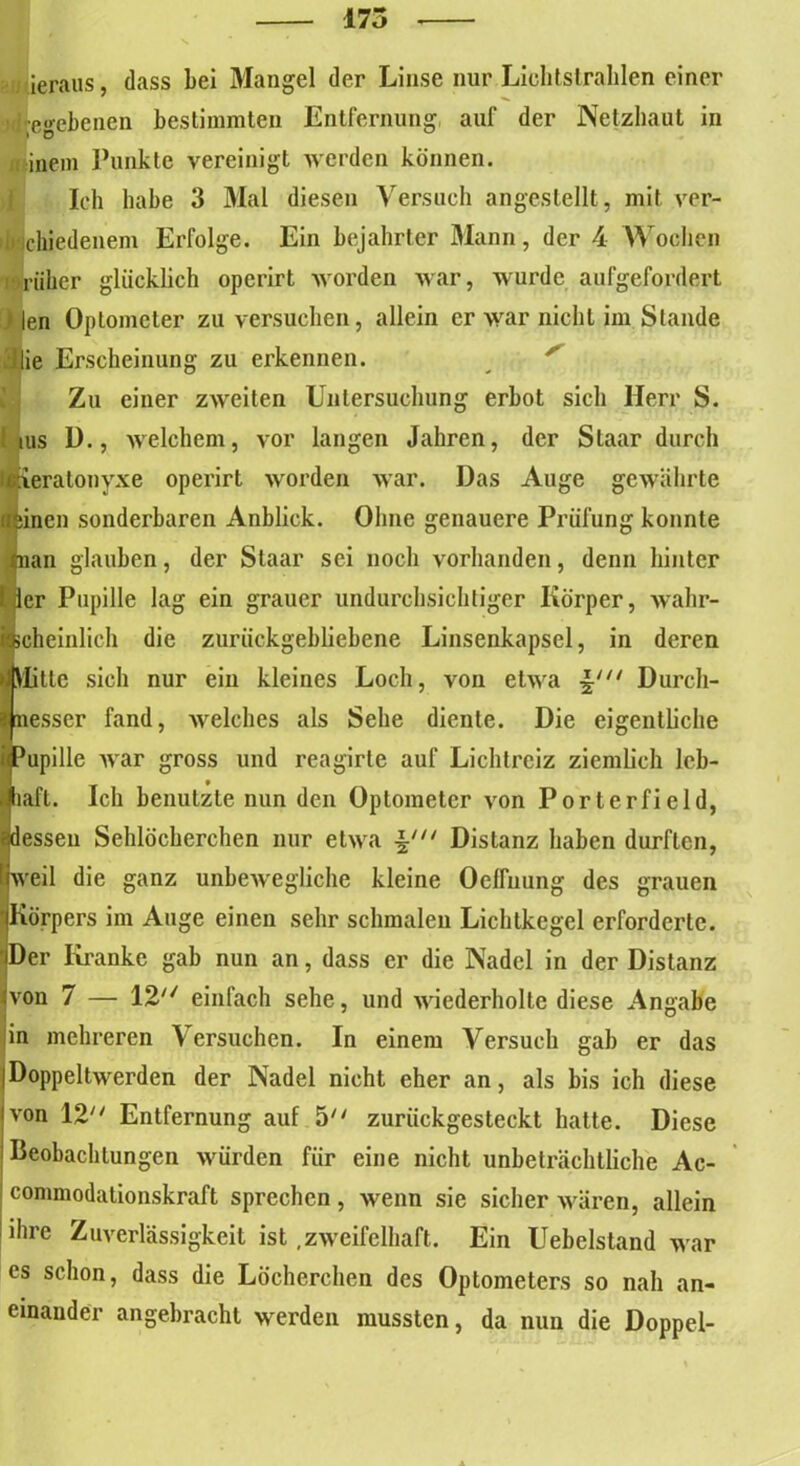 175 , ieraus dass bei Mangel der Linse nur Lichtstrahlen einer umgebenen bestimmten Entfernung auf der Netzhaut in mein Punkte vereinigt werden können. Ich habe 3 Mal diesen Versuch angestellt, mit ver- schiedenem Erfolge. Ein bejahrter Mann, der 4 Wochen rüher glücklich opcrirt worden war, wurde aufgefordert ) len Optometer zu versuchen, allein er war nicht im Stande ’Jlie Erscheinung zu erkennen. Zu einer zweiten Untersuchung erbot sich Herr S. ! ms D., welchem, vor langen Jahren, der Slaar durch eratonyxe operirt worden war. Das Auge gewährte linen sonderbaren Anblick. Ohne genauere Prüfung konnte an glauben, der Staar sei noch vorhanden, denn hinter er Pupille lag ein grauer undurchsichtiger Körper, wahr- cheinlich die zurückgebliebene Linsenkapsel, in deren Elte sich nur ein kleines Loch, von etwa Durch- esser fand, welches als Sehe diente. Die eigentliche upille war gross und reagirte auf Lichtreiz ziemlich leb- laft. Ich benutzte nun den Optometer von Porterfield, essen Sehlöcherchen nur etwa Distanz haben durften, veil die ganz unbewegliche kleine OefTuung des grauen Körpers im Auge einen sehr schmalen Lichtkegel erforderte. Der Kranke gab nun an, dass er die Nadel in der Distanz von 7 — 12 einfach sehe, und wiederholte diese Angabe in mehreren Versuchen. In einem Versuch gab er das |Doppeltwerden der Nadel nicht eher an, als bis ich diese Ivon 12 Entfernung auf 5 zurückgesteckt hatte. Diese Beobachtungen würden für eine nicht unbeträchtliche Ac- i commodationskraft sprechen , wenn sie sicher wären, allein | *hre Zuverlässigkeit ist .zweifelhaft. Ein Uebelstand war cs schon, dass die Löcherchen des Optometers so nah an- einander angebracht werden mussten, da nun die Doppel-