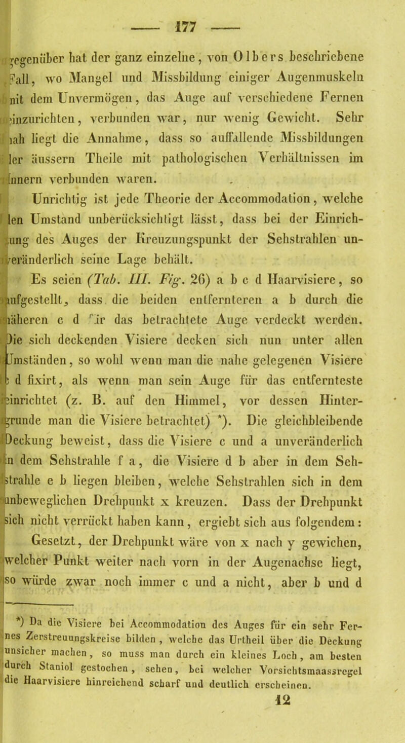 gegenüber hat der ganz einzelne, von Olb ers beschriebene Fall, wo Mangel und Missbildung einiger Augenmuskeln fanit dem Unvermögen, das Auge auf verschiedene Fernen (fcinzurichteu, verbunden war, nur wenig Gewicht. Sehr iah hegt die Annahme, dass so auffallende Missbildungen 1er äussern Theile mit pathologischen Verhältnissen im 1 (nnern verbunden waren. Unrichtig ist jede Theorie der Accommodation, welche len Umstand unberücksichtigt lässt, dass bei der Einrich- ung des Auges der Iireuzungspunkt der Sehstrahlen un- veränderlich seine Lage behält. Es seien (Tab. III. Fig. 20) a b c d llaarvisicrc, so aufgestellt, dass die beiden entfernteren a b durch die näheren c d Tr das betrachtete Auge verdeckt werden. )ie sich deckenden Visiere decken sich nun unter allen I Jmständen, so wohl wenn man die nahe gelegenen Visiere I; d fixirt, als wenn man sein Auge für das entfernteste ninrichtet (z. 13. auf den Himmel, vor dessen Hinter- (gründe man die Visiere betrachtet) *). Die gleichbleibende fpeckung beweist, dass die Visiere c und a unveränderlich n dem Sehstrahle f a, die Visiere d b aber in dem Seh- Istrahle e b liegen bleiben, welche Sehstrahlen sich in dem ‘'anbeweglichen Drehpunkt x kreuzen. Dass der Drehpunkt sich nicht verrückt haben kann, ergiebt sich aus folgendem: Gesetzt, der Drehpunkt wäre von x nach y gewichen, welcher Punkt weiter nach vorn in der Augenachsc liegt, so würde zwar noch immer c und a nicht, aber b und d *) Da die Visiere bei Accommodation des Auges für ein sehr Fer- nes Zerstreuungskreise bilden, welche das Urtheil über die Deckung 'unsicher machen, so muss man durch ein kleines Loch, am besten durch Maniol gestochen, sehen, bei welcher Vorsichtsmaassregel •die Haarvisiere hinreichend scharf und deutlich erscheinen. 12