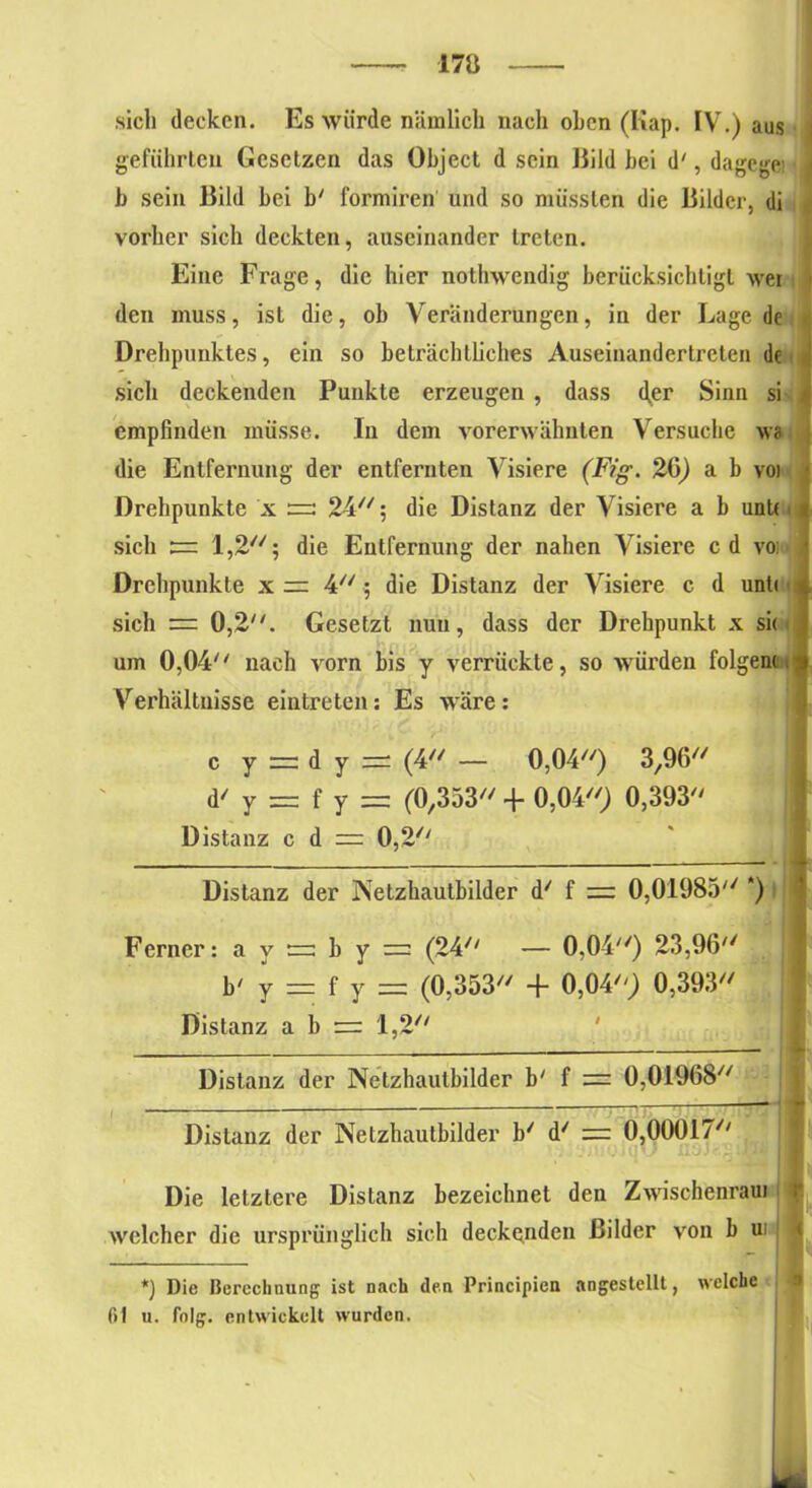 170 sich decken. Es würde nämlich nach oben (Kap. IV.) aus geführten Gesetzen das Object d sein Bild bei d', dagcgei b sein Bild bei b' formiren und so müssten die Bilder, di vorher sich deckten, auseinander treten. Eine Frage, die hier nothwendig berücksichtigt wei den muss, ist die, ob Veränderungen, in der Lage de Drehpunktes, ein so beträchtliches Auseinandertreten de sich deckenden Punkte erzeugen , dass 4er Sinn si empfinden müsse. In dem vorerwähnten Versuche wa die Entfernung der entfernten Visiere (Fig. 20) a b voi Drehpunkte x =; 24; die Distanz der Visiere a b unU sich 1,2; die Entfernung der nahen Visiere cd vo; Drehpunkte x = 4//; die Distanz der Visiere c d unt< sich = 0,2. Gesetzt nun, dass der Drehpunkt x si< um 0,04 nach vorn bis y verrückte, so würden folgern Verhältnisse eintreten: Es wäre: c y = dy = (4 — 0,04) 3,96 d' y = f y = (0,353 + 0,04) 0,393 Distanz c d =: 0,2 Distanz der Netzhautbilder d' f 0,01985 *) Ferner :ay = by = (24 — 0,04) 23,96 b' y — f y = (0,353 + 0,04) 0,393 Distanz a b r=: 1,2 Distanz der Netzhautbilder b' f = 0,01968 Distanz der Netzhautbilder b/ d' = 0,00017 Die letztere Distanz bezeichnet den Zwischenraui welcher die ursprünglich sich deckenden Bilder von b ui *) Die Berechnung ist nach den Principien angestellt, welche 61 u. folg, entwickelt wurden. -