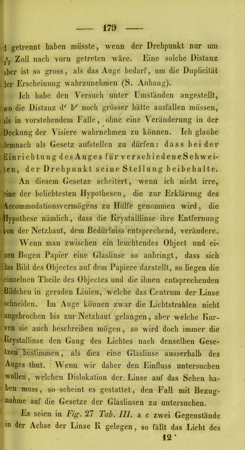 i getrennt haben müsste, wenn der Drehpunkt nur um *j Zoll nach vorn getreten wäre. Eine solche Distanz iber ist so gross, als das Auge bedarf, um die Duplicität ler Erscheinung wahrzunehmen (S. Anhang). Ich habe den Versuch unter Umständen angestellt, kvo die Distanz d' b/ noch grösser hätte ausfallen müssen, ils in vorstehendem Falle, ohne eine Veränderung in der i Deckung der Visiere wahrnehmen zu können. Ich glaube demnach als Gesetz aufstellen zu dürfen: dass beider Einrichtung desAuges für verschiedeneSehwei- ten, der Drehpunkt seine Stellung beibehalte. An diesem Gesetze scheitert, wenn ich nicht irre, eine der beliebtesten Hypothesen, die zur Erklärung des 4ccommodationsvermögens zu Hülfe genommen wird, die elypothese nämlich, dass die Kryslalllinse ihre Entfernung <lron der Netzhaut, dem Bedürfnis entsprechend, verändere. Wenn man zwischen ein leuchtendes Object und ei- ! aen Bogen Papier eine Glaslinse so anbringt, dass sich las Bild des Objectes auf dem Papiere darstellt, so liegen die ;*einzelnen Theile des Objectes und die ihnen entsprechenden Bildchen in geraden Linien, welche das Centrum der Linse $ schneiden. Im Auge können zwar die Lichtstrahlen nicht ungebrochen bis zur Netzhaut gelangen, aber welche Kur- ven sie auch beschreiben mögen, so wird doch immer die Krystallinse den Gang des Lichtes nach denselben Gese- tzen bestimmen, als dies eine Glaslinse ausserhalb des Auges thut. Wenn wir daher den Einfluss untersuchen wollen, welchen Dislokation der. Linse auf das Sehen ha- ben muss, so scheint es gestattet, den Fall mit Bezug- nahme auf die Gesetze der Glaslinsen zu untersuchen. Es seien in Fig. 27 Tab. III. a c zwei Gegenstände m der Achse der Linse K gelegen, so fällt das Licht des 12 *