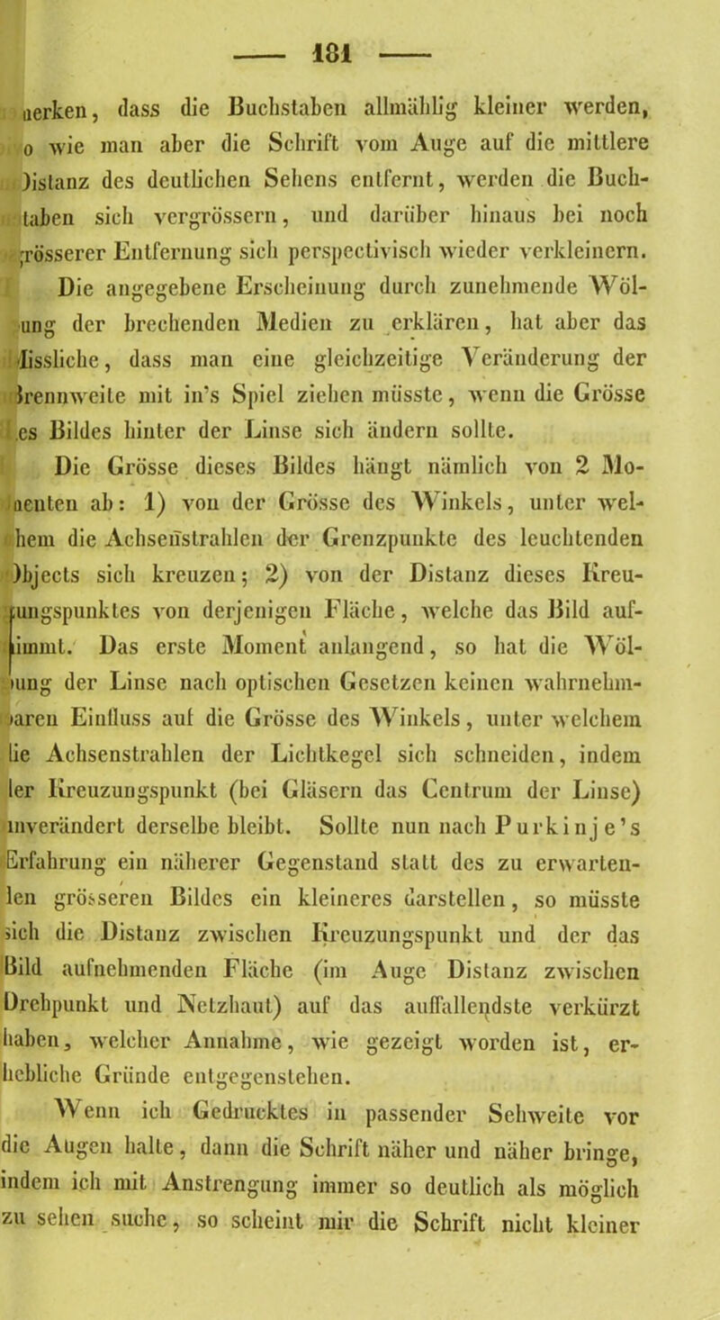 uerken, dass die Buchstaben allmählig kleiner werden, o wie man aber die Schrift vom Auge auf die mittlere )istanz des deutlichen Sehens entfernt, werden die ßuch- taben sich vergrössern, und darüber hinaus bei noch grösserer Entfernung sich perspectivisch wieder verkleinern. Die angegebene Erscheinung durch zunehmende Wöl- ling der brechenden Medien zu erklären, hat aber das Missliche, dass man eine gleichzeitige Veränderung der Irennwcile mit in’s Spiel ziehen müsste, wenn die Grösse .es Bildes hinter der Linse sich ändern sollte. Die Grösse dieses Bildes hängt nämlich von 2 Mo- nenten ah: 1) von der Grösse des Winkels, unter wel- hem die Achsenstralilen der Grenzpunkte des leuchtenden )bjects sich kreuzen; 2) von der Distanz dieses Iireu- ;ungspuuktes von derjenigen Fläche, welche das Bild auf- fiiuimt. Das erste Moment anlnngend, so hat die Wöl- iung der Linse nach optischen Gesetzen keinen wahrnehm- baren Einfluss aut die Grösse des Winkels, unter welchem lie Achsenstrahlen der Lichtkegel sich schneiden, indem ler Kreuzungspunkt (bei Gläsern das Centrum der Linse) inverändert derselbe bleibt. Sollte nun nach Purkinje’s Erfahrung ein näherer Gegenstand statt des zu erwarten- len grösseren Bildes ein kleineres darstellen, so müsste sich die Distanz zwischen Kreuzungspunkt und der das Bild aufnehmenden Fläche (im Auge Distanz zwischen Drehpunkt und Netzhaut) auf das auffallendste verkürzt haben, welcher Annahme, wie gezeigt worden ist, er- hebliche Gründe ent gegensichen. Wenn ich Gedrucktes in passender Sehweite vor die Augen halte, dann die Schrift näher und näher bringe, indem ich mit Anstrengung immer so deutlich als möglich zu sehen suche, so scheint mir die Schrift nicht kleiner