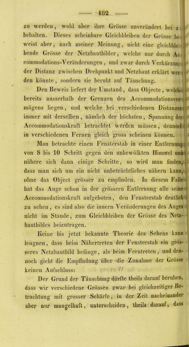 — m — zu werden, wohl aber ihre Grösse unverändert bei z behalten. Dieses scheinbare Gleichbleiben der Grösse b( weist aber, nach meiner Meinung, nicht eine gleichble; bende Grösse der Netzhaulbildcr, welche nur durch Ac commodations-Veränderungen, und zwar durch Verkürzun der Distanz zwischen Drehpunkt und Netzhaut erklärt wer den könnte, sondern sie beruht auf Täuschung. Den Beweis liefert der Umstand, dass Objecte, welch bereits ausserhalb der Grenzen des Accommodationsver mögens liegen, und welche bei verschiedenen Distanzei immer mit derselben, nämlich der höchsten, Spannung dei Accommodationskraft betrachtet werden müssen, dennoct in verschiedenen Fernen gleich gross scheinen können. Man betrachte einen FensterStab in einer Entfernung von 8 bis 10 Schritt gegen den unbewölkten Himmel und nähere sich daun einige Schritte, so wird man finden, dass man sich um ein nicht unbeträchtliches nähern kann, ohne das Object grösser zu empfinden. In diesem Falle hat das Auge schon in der grossem Entfernung alle seine Accommodationskraft aufgebolen, den Fensterstab deutlich zu sehen , es sind also die innern Veränderungen des Auges nicht im Stande, zum Gleichbleiben der Grösse des Netz- hautbildes beizutragen. Keine bis jetzt bekannte Theorie des Sehens kann leugnen, dass beim Nähcrlreten der Fensterstab ein grös- seres Netzhautbild bedinge, als beim Ferntreten, und den- noch giebt die Empfindung über die Zunahme der Grösse keinen Aufschluss: Der Grund der Täuschung dürfte theils darauf beruhen, dass wir verschiedene Grössen zwar bei gleichzeitiger Be- trachtung mit grosser Schärfe, in der Zeit nacheinander aber nur mangelhaft, unterscheiden, theils darauf, dass