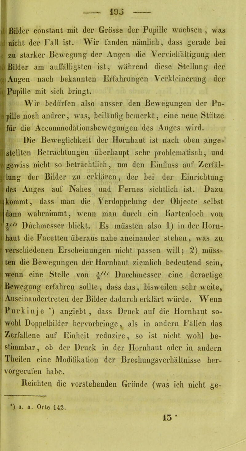 fl ßilder conslant mit der Grösse der Pupille wachsen , was \A nicht der Fall ist. Wir fanden nämlich, dass gerade hei zu starker Bewegung der Augen die Vervielfältigung der 1 Bilder am auffälligsten ist, während diese Stellung der g Augen nach bekannten Erfahrungen Verkleinerung der i( Pupille mit sieh bringt. Wir bedürfen also ausser den Bewegungen der Pu- 8 pille noch andrer, was, beiläufig bemerkt, eine neue Stütze für die Aecommodationsbcwegungen des Auges wird. Die Beweglichkeit der Hornhaut ist nach oben ange- ll stellten Betrachtungen überhaupt sehr problematisch, und 7 gewiss nicht so beträchtlich, um den Einfluss auf Zerfäl- | lung der Bilder zu erklären, der bei der Einrichtung des Auges auf Nahes und Fernes sichtlich ist. Dazu »kommt, dass man die Verdoppelung der Objecte selbst I dann wahrnimmt, wenn man durch ein Kartenloch von v Dirchmesser blickt. Es müssten also 1) in der Iloru- i haut die Facetten überaus nahe aneinander stehen, was zu |iverschiedenen Erscheinungen nicht passen will; 2) müss- ten die Bewegungen der Hornhaut ziemlich bedeutend sein, | wenn eine Stelle von ~u‘ Durchmesser eine derartige • Bewegung erfahren sollte, dass das, bisweilen sehr weite, ■ Aiiseinandertreten der Bilder dadurch erklärt würde. Wenn Purkinje *) angiebt , dass Druck auf die Hornhaut so- | wohl Doppelbilder hervorbringe, als in andern Fällen das : Zerfallene auf Einheit reduzire, so ist nicht wohl be- stimmbar, ob der Druck in der Hornhaut oder in andern Theilen eine Modifikation der BreGhungsVerhältnisse her- vorgerufen habe. Reichten die vorstehenden Gründe (was ich nicht ge- 15 k *) a. a. Orte 142.